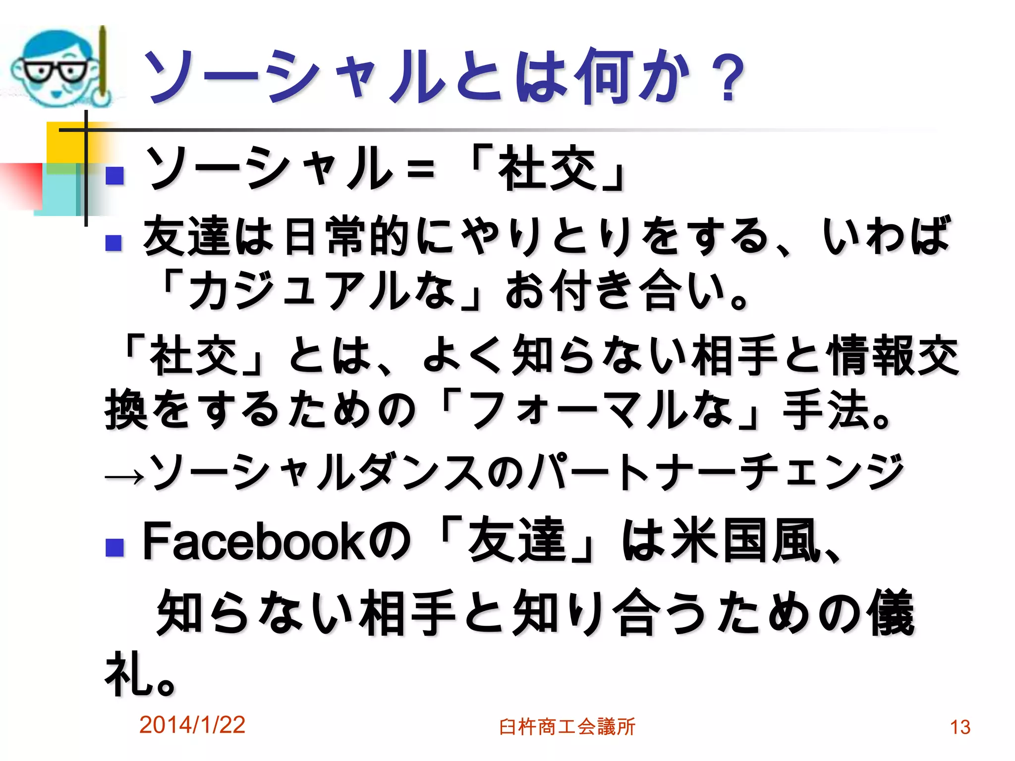 ソーシャルとは何か？


ソーシャル＝「社交」

友達は日常的にやりとりをする、いわば
「カジュアルな」お付き合い。
「社交」とは、よく知らない相手と情報交
換をするための「フォーマルな」手法。


→ソーシャルダンスのパートナーチェンジ

Facebookの「友達」は米国風、
知らない相手と知り合うための儀
礼。


2014/1/22

臼杵商工会議所

13

 