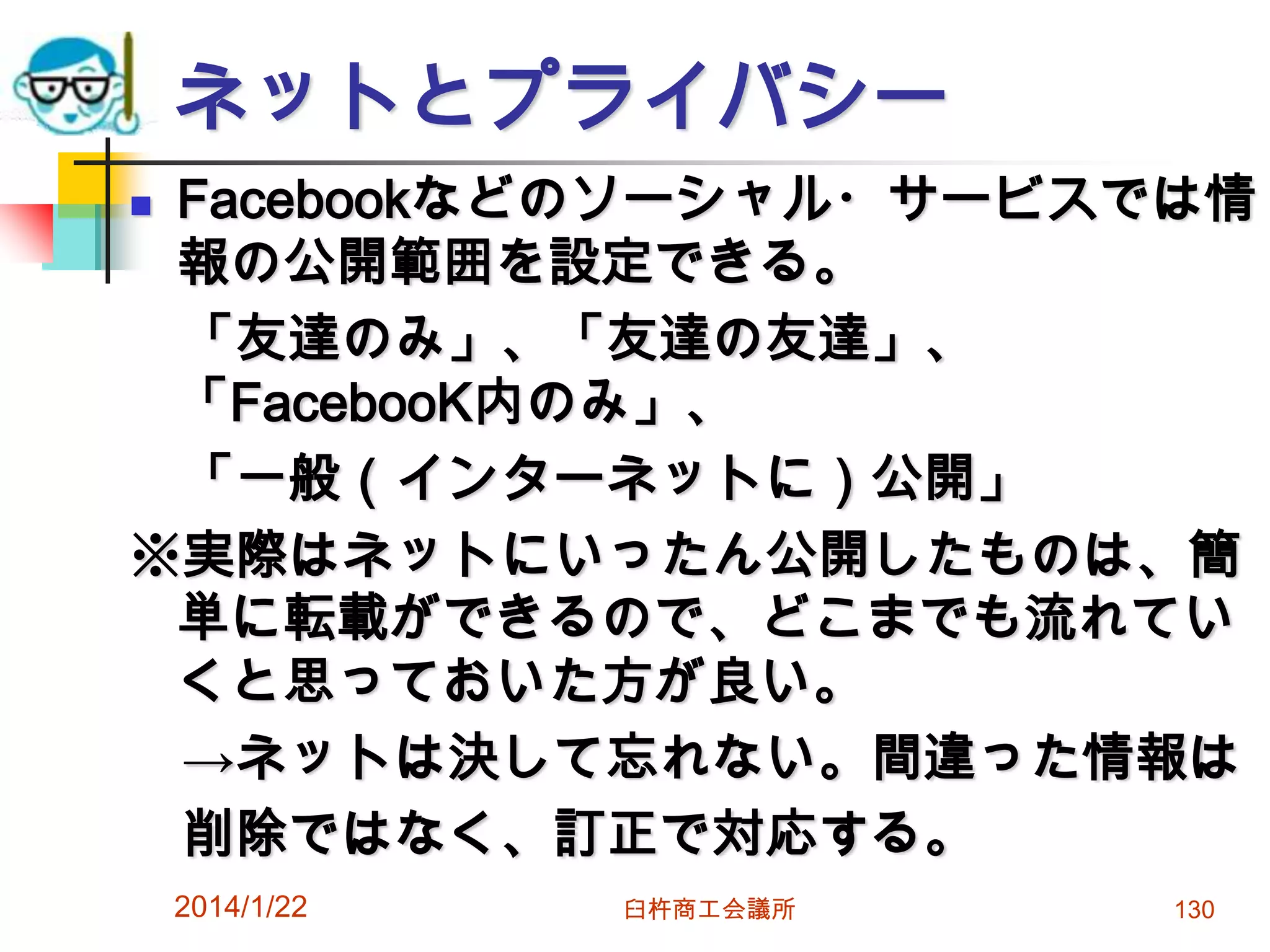 ネットとプライバシー
Facebookなどのソーシャル・サービスでは情
報の公開範囲を設定できる。
「友達のみ」、「友達の友達」、
「FacebooK内のみ」、
「一般（インターネットに）公開」
※実際はネットにいったん公開したものは、簡
単に転載ができるので、どこまでも流れてい
くと思っておいた方が良い。
→ネットは決して忘れない。間違った情報は
削除ではなく、訂正で対応する。


2014/1/22

臼杵商工会議所

130

 