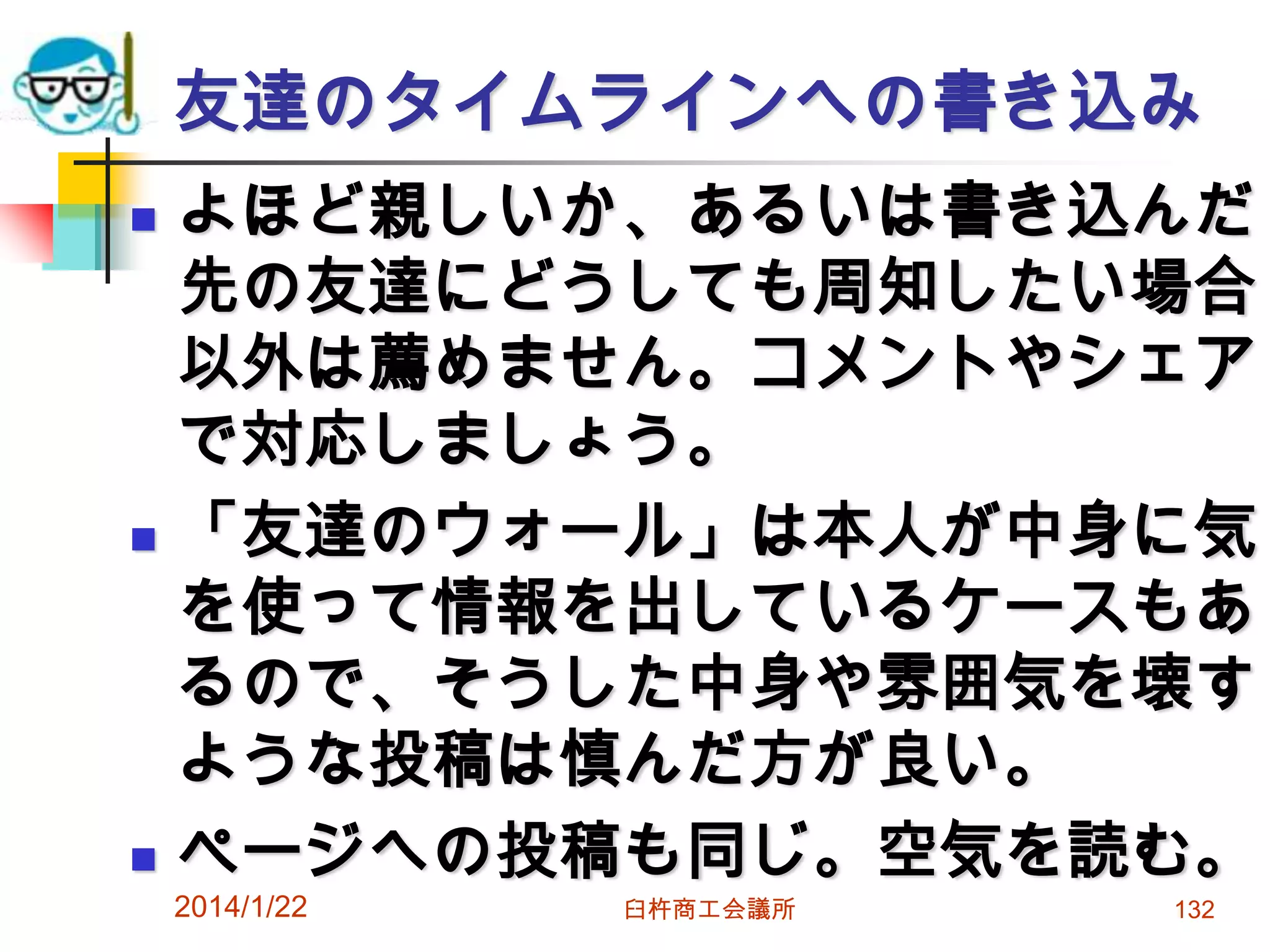 友達のタイムラインへの書き込み






よほど親しいか、あるいは書き込んだ
先の友達にどうしても周知したい場合
以外は薦めません。コメントやシェア
で対応しましょう。
「友達のウォール」は本人が中身に気
を使って情報を出しているケースもあ
るので、そうした中身や雰囲気を壊す
ような投稿は慎んだ方が良い。
ページへの投稿も同じ。空気を読む。

2014/1/22

臼杵商工会議所

132

 