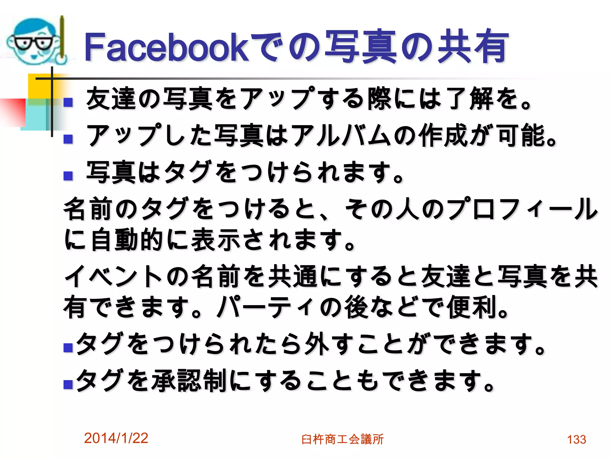 Facebookでの写真の共有
友達の写真をアップする際には了解を。
 アップした写真はアルバムの作成が可能。
 写真はタグをつけられます。
名前のタグをつけると、その人のプロフィール
に自動的に表示されます。
イベントの名前を共通にすると友達と写真を共
有できます。パーティの後などで便利。
タグをつけられたら外すことができます。
タグを承認制にすることもできます。


2014/1/22

臼杵商工会議所

133

 