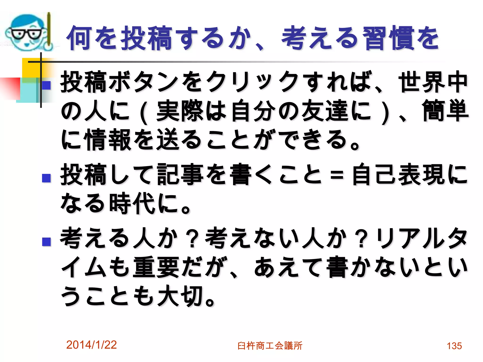 何を投稿するか、考える習慣を






投稿ボタンをクリックすれば、世界中
の人に（実際は自分の友達に）、簡単
に情報を送ることができる。
投稿して記事を書くこと＝自己表現に
なる時代に。
考える人か？考えない人か？リアルタ
イムも重要だが、あえて書かないとい
うことも大切。
2014/1/22

臼杵商工会議所

135

 