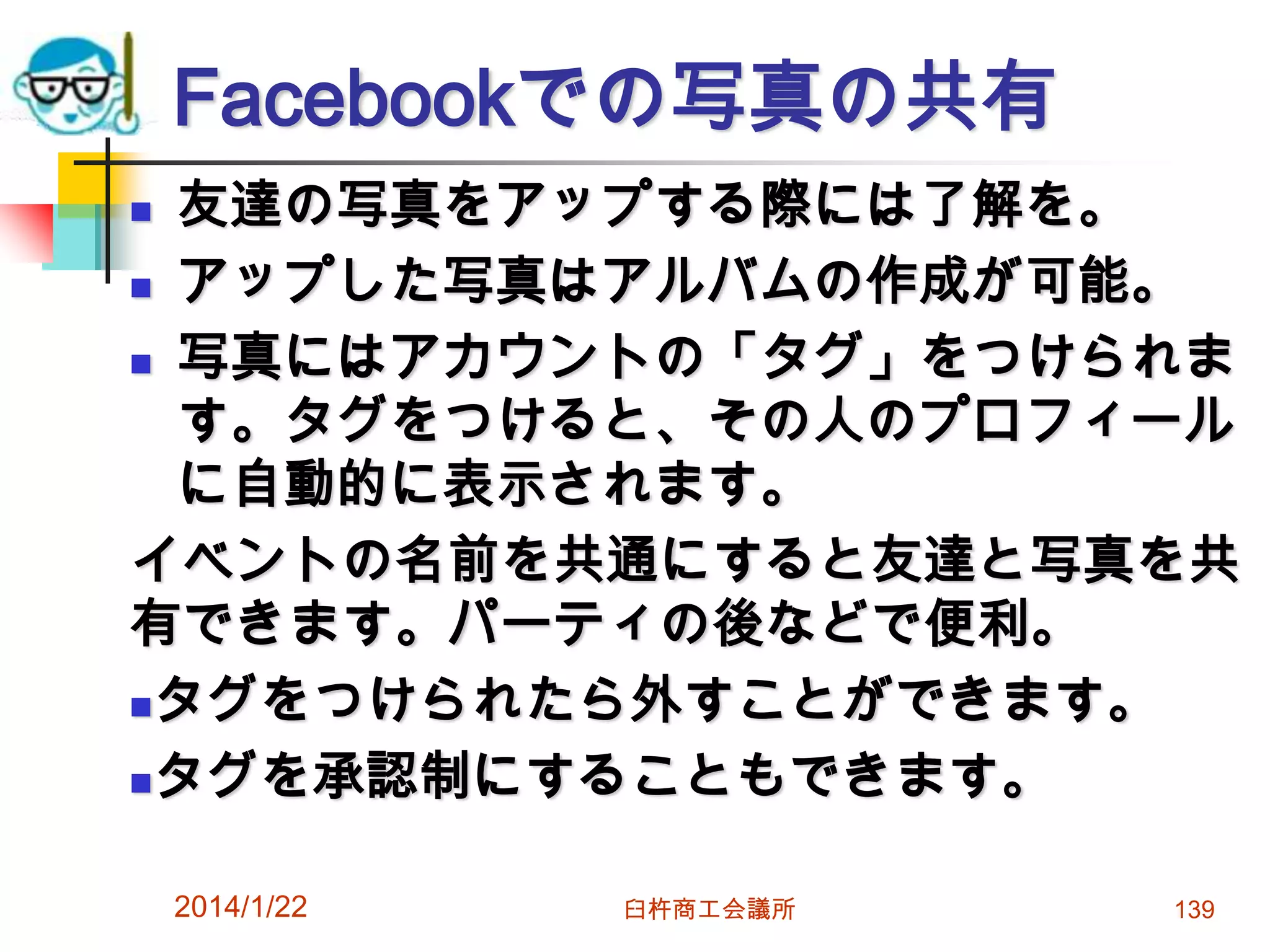 Facebookでの写真の共有
友達の写真をアップする際には了解を。
 アップした写真はアルバムの作成が可能。
 写真にはアカウントの「タグ」をつけられま
す。タグをつけると、その人のプロフィール
に自動的に表示されます。
イベントの名前を共通にすると友達と写真を共
有できます。パーティの後などで便利。
タグをつけられたら外すことができます。
タグを承認制にすることもできます。


2014/1/22

臼杵商工会議所

139

 