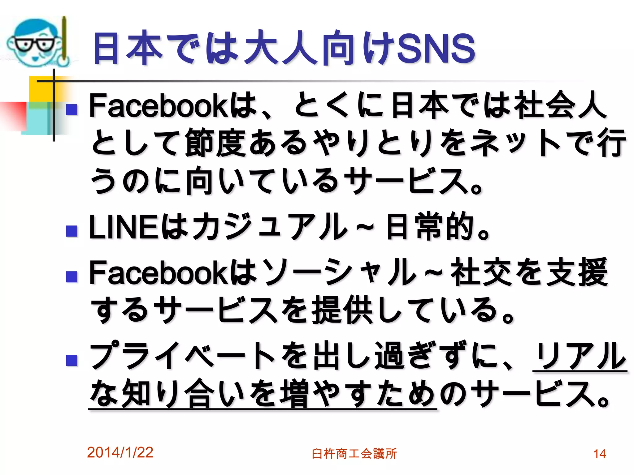 日本では大人向けSNS







Facebookは、とくに日本では社会人
として節度あるやりとりをネットで行
うのに向いているサービス。
LINEはカジュアル～日常的。
Facebookはソーシャル～社交を支援
するサービスを提供している。
プライベートを出し過ぎずに、リアル
な知り合いを増やすためのサービス。
2014/1/22

臼杵商工会議所

14

 