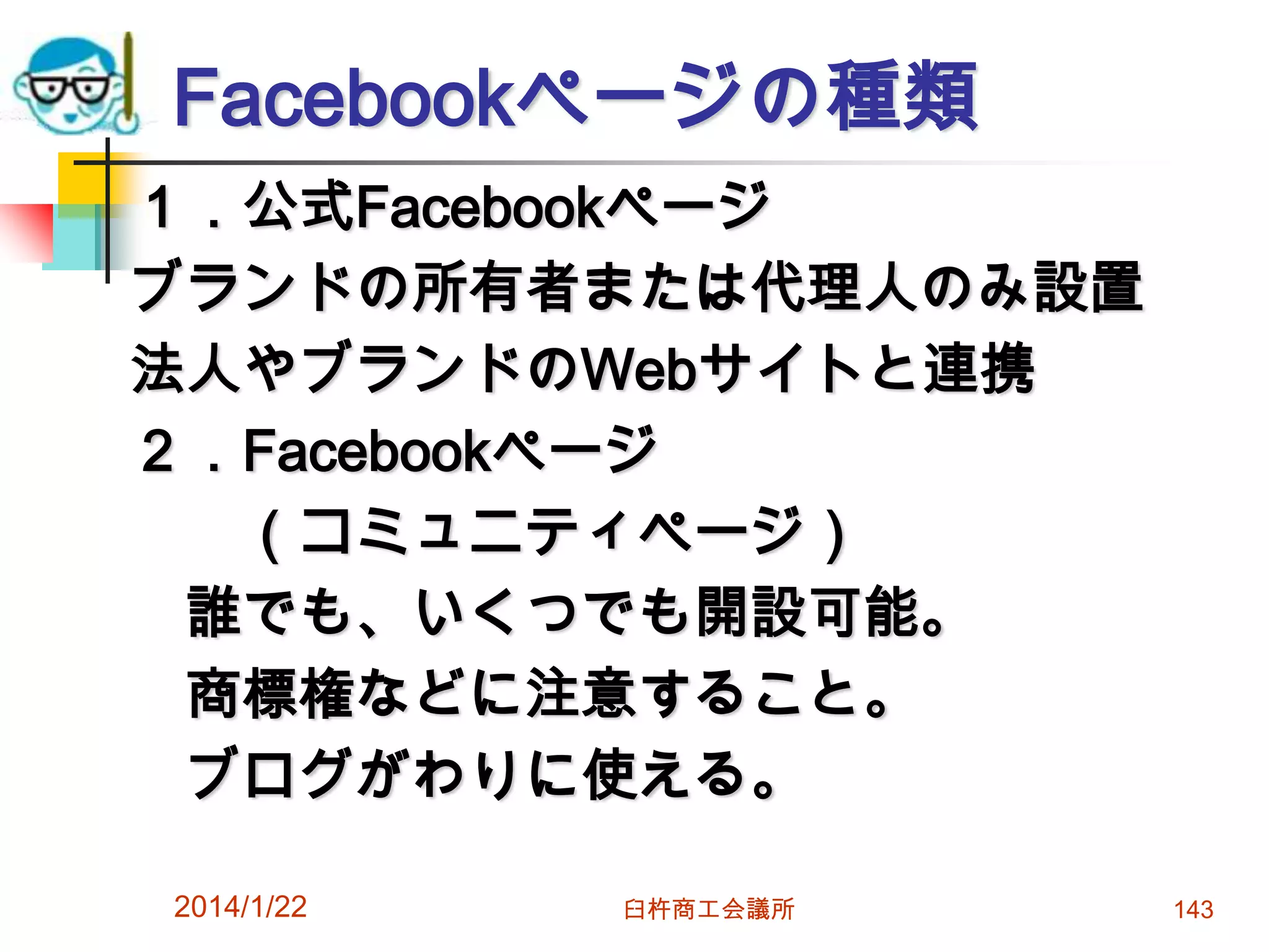 Facebookページの種類
１．公式Facebookページ
ブランドの所有者または代理人のみ設置
法人やブランドのWebサイトと連携
２．Facebookページ
（コミュニティページ）
誰でも、いくつでも開設可能。
商標権などに注意すること。
ブログがわりに使える。
2014/1/22

臼杵商工会議所

143

 