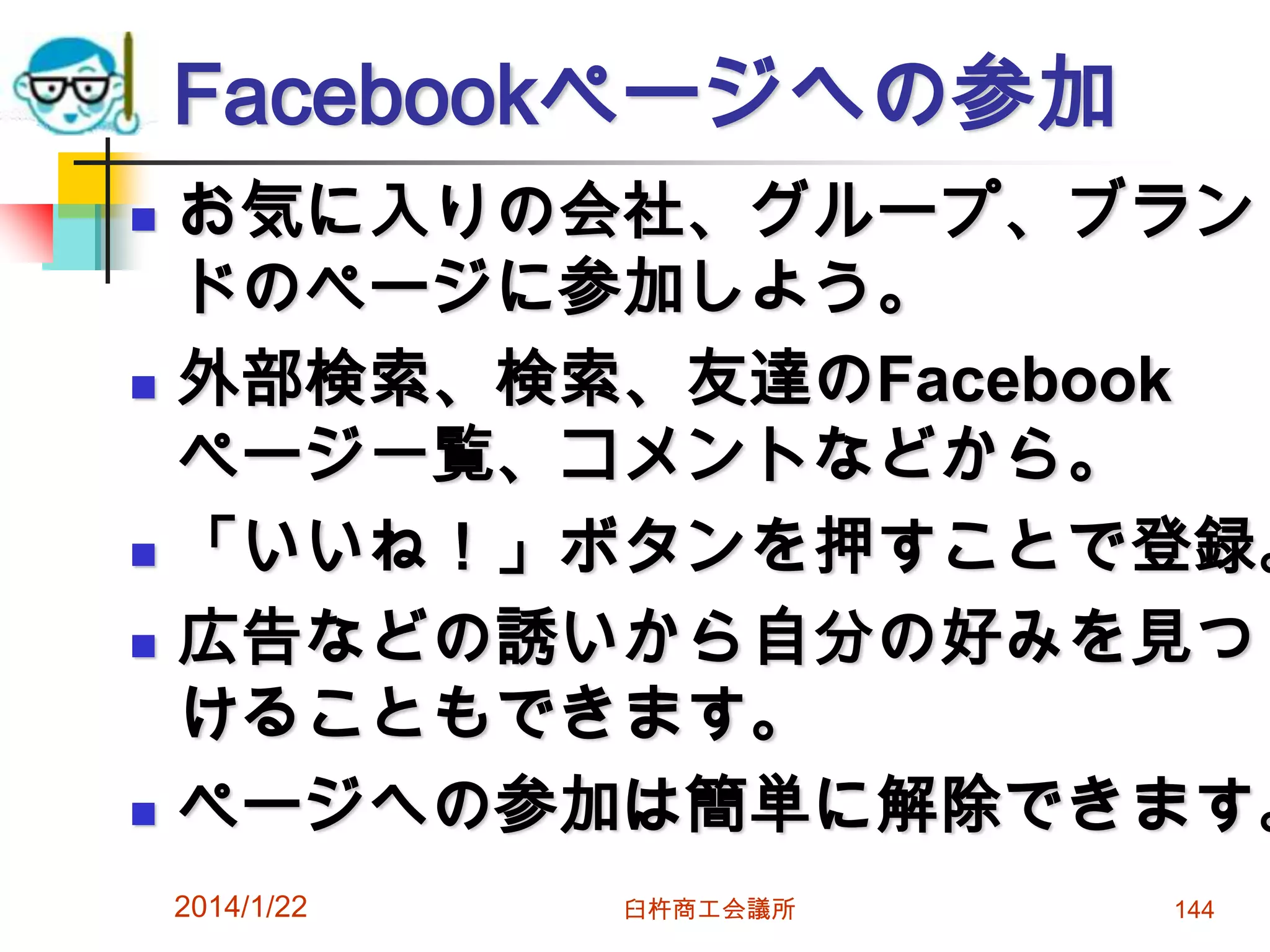 Facebookページへの参加









お気に入りの会社、グループ、ブラン
ドのページに参加しよう。
外部検索、検索、友達のFacebook
ページ一覧、コメントなどから。
「いいね！」ボタンを押すことで登録。
広告などの誘いから自分の好みを見つ
けることもできます。
ページへの参加は簡単に解除できます。
2014/1/22

臼杵商工会議所

144

 