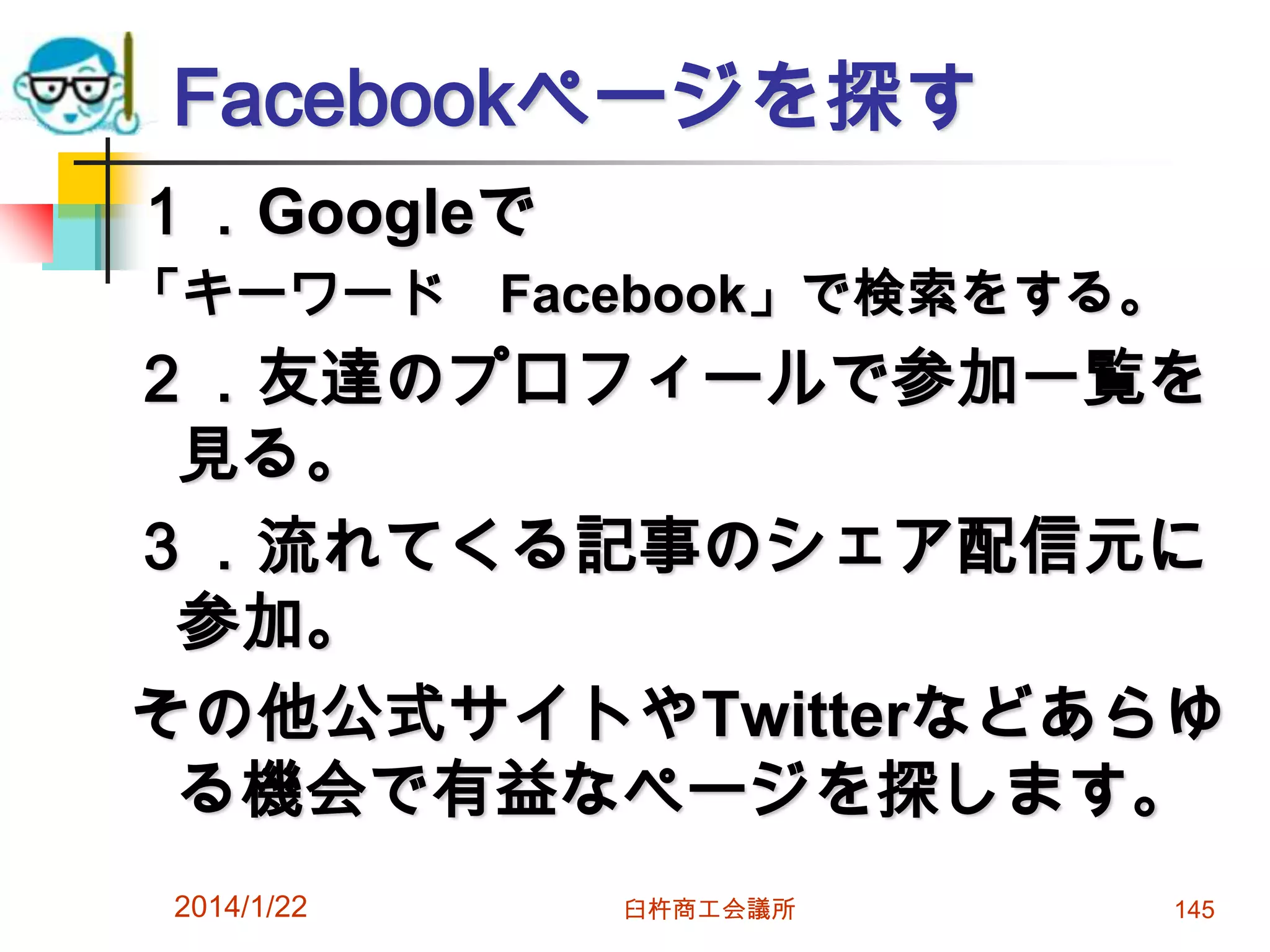 Facebookページを探す
１．Googleで
「キーワード Facebook」で検索をする。

２．友達のプロフィールで参加一覧を
見る。
３．流れてくる記事のシェア配信元に
参加。
その他公式サイトやTwitterなどあらゆ
る機会で有益なページを探します。
2014/1/22

臼杵商工会議所

145

 