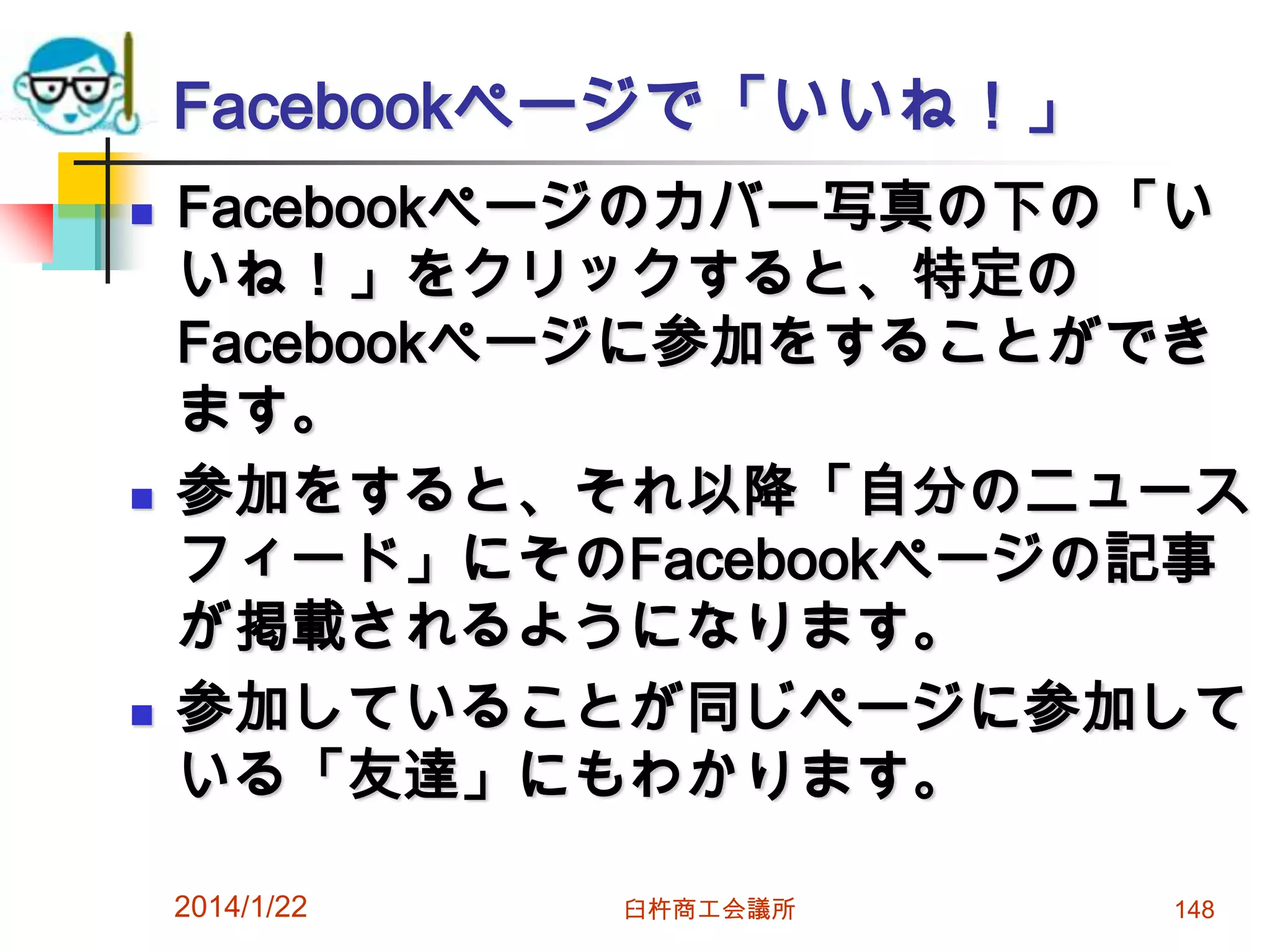 Facebookページで「いいね！」






Facebookページのカバー写真の下の「い
いね！」をクリックすると、特定の
Facebookページに参加をすることができ
ます。
参加をすると、それ以降「自分のニュース
フィード」にそのFacebookページの記事
が掲載されるようになります。
参加していることが同じページに参加して
いる「友達」にもわかります。
2014/1/22

臼杵商工会議所

148

 