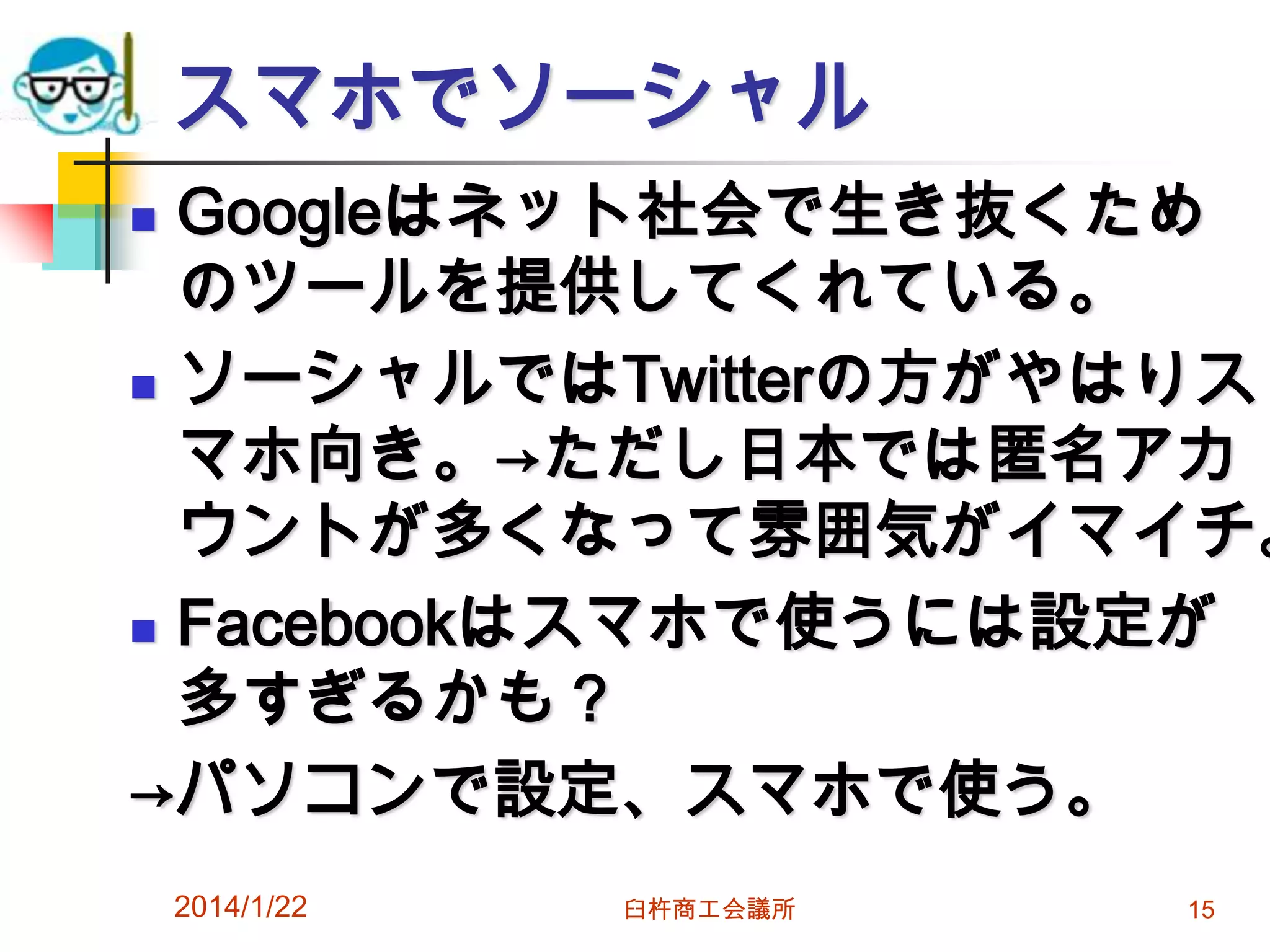 スマホでソーシャル

Googleはネット社会で生き抜くため
のツールを提供してくれている。
 ソーシャルではTwitterの方がやはりス
マホ向き。→ただし日本では匿名アカ
ウントが多くなって雰囲気がイマイチ。
 Facebookはスマホで使うには設定が
多すぎるかも？
→パソコンで設定、スマホで使う。


2014/1/22

臼杵商工会議所

15

 