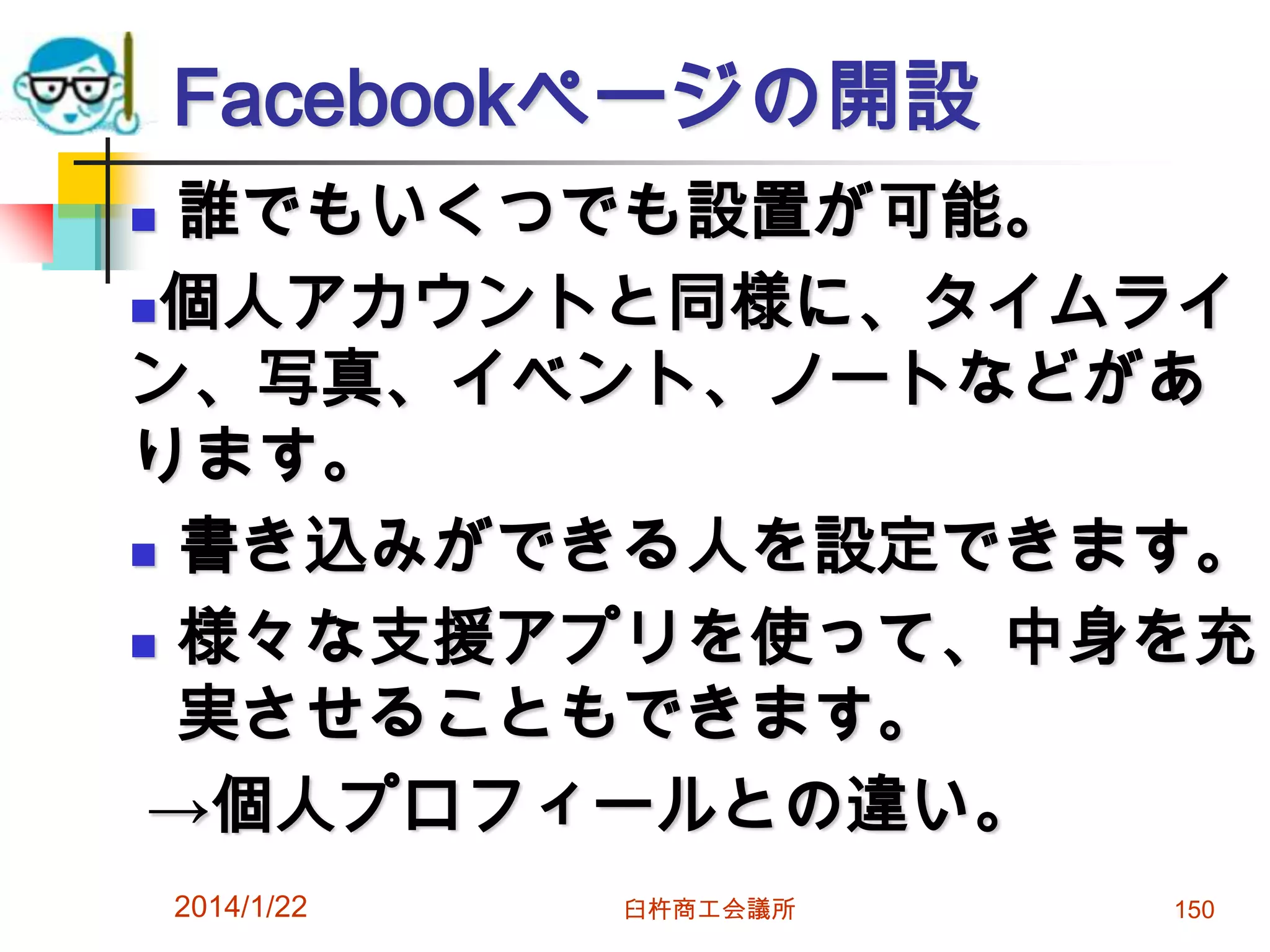 Facebookページの開設
誰でもいくつでも設置が可能。
個人アカウントと同様に、タイムライ
ン、写真、イベント、ノートなどがあ
ります。
 書き込みができる人を設定できます。
 様々な支援アプリを使って、中身を充
実させることもできます。
→個人プロフィールとの違い。


2014/1/22

臼杵商工会議所

150

 