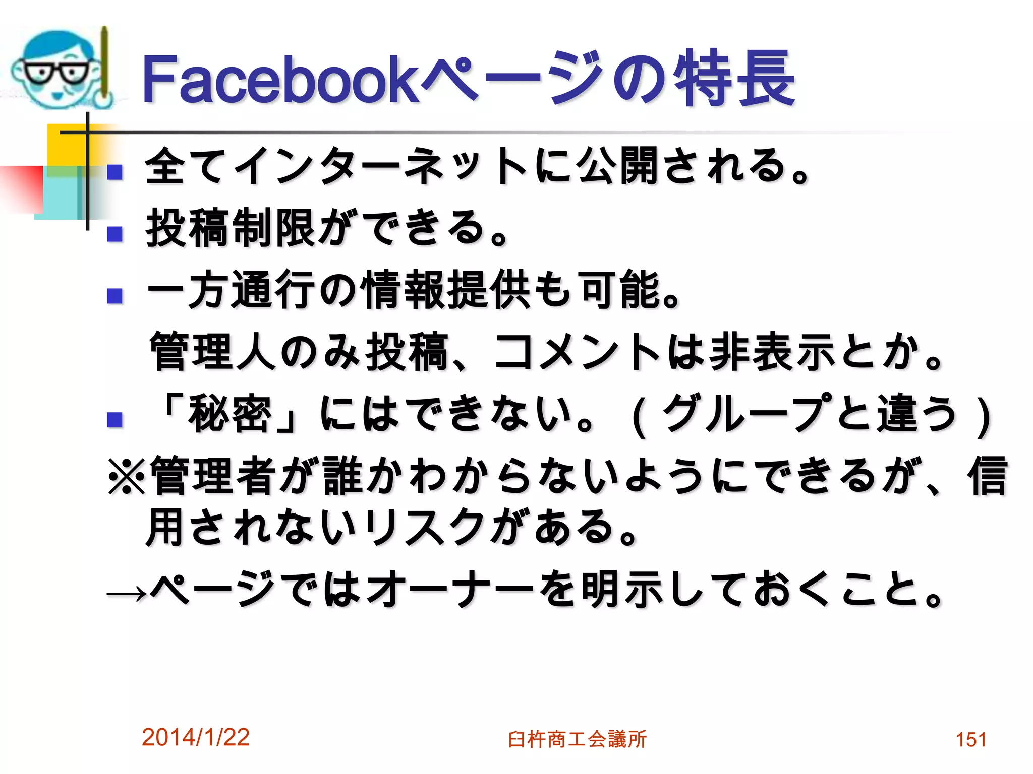 Facebookページの特長
全てインターネットに公開される。
 投稿制限ができる。
 一方通行の情報提供も可能。
管理人のみ投稿、コメントは非表示とか。
 「秘密」にはできない。（グループと違う）
※管理者が誰かわからないようにできるが、信
用されないリスクがある。
→ページではオーナーを明示しておくこと。


2014/1/22

臼杵商工会議所

151

 