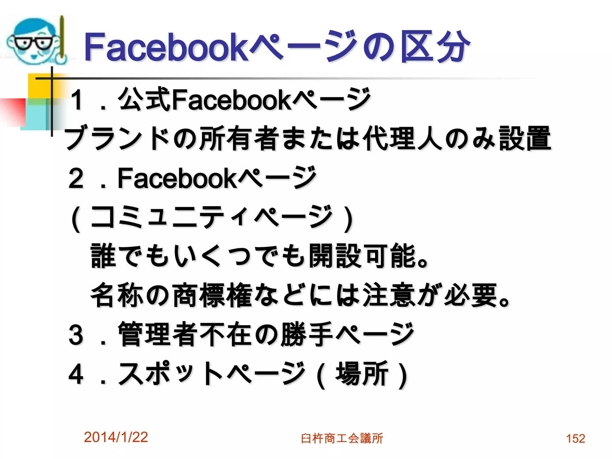 Facebookページの区分
１．公式Facebookページ
ブランドの所有者または代理人のみ設置
２．Facebookページ
（コミュニティページ）
誰でもいくつでも開設可能。
名称の商標権などには注意が必要。
３．管理者不在の勝手ページ
４．スポットページ（場所）
2014/1/22

臼杵商工会議所

152

 