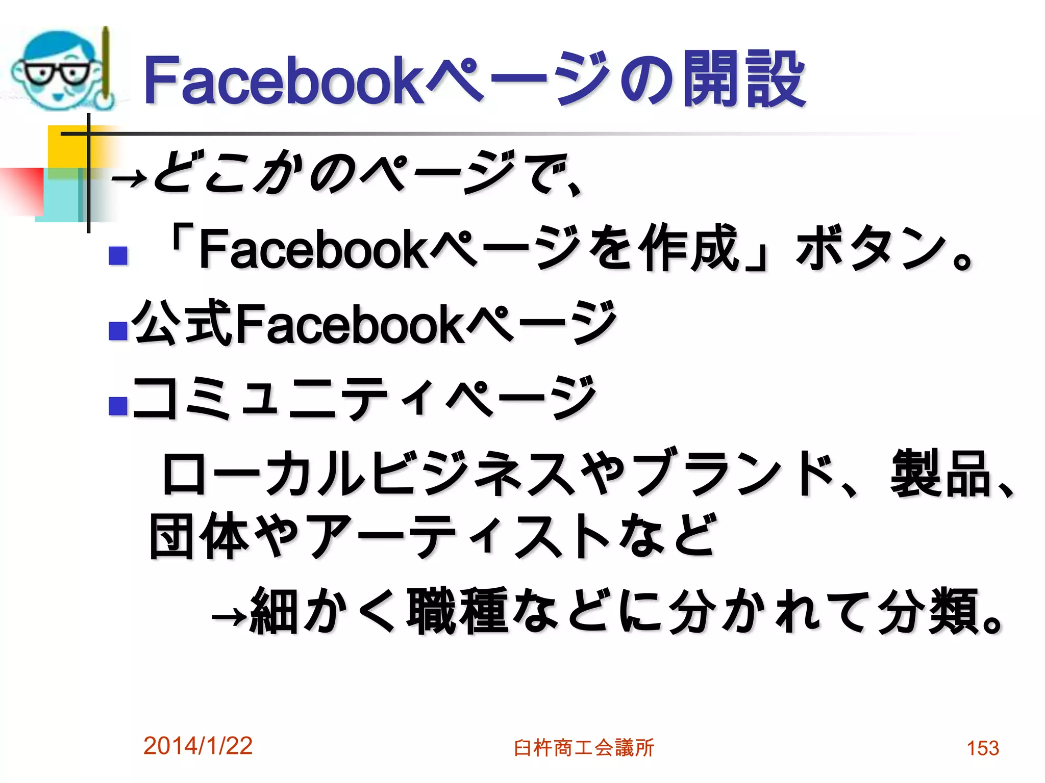 Facebookページの開設
→どこかのページで、

「Facebookページを作成」ボタン。
公式Facebookページ
コミュニティページ
ローカルビジネスやブランド、製品、
団体やアーティストなど
→細かく職種などに分かれて分類。


2014/1/22

臼杵商工会議所

153

 
