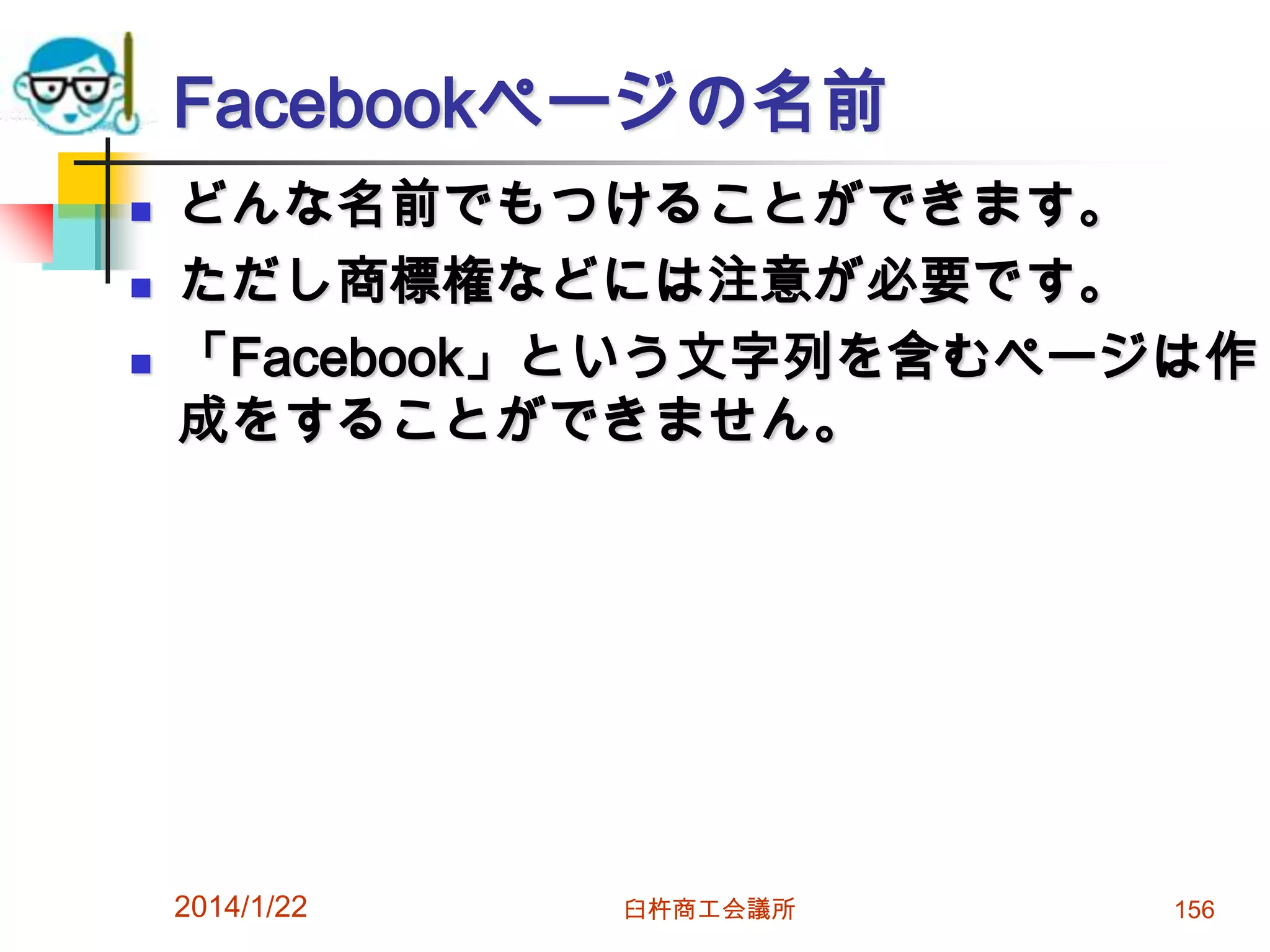 Facebookページの名前





どんな名前でもつけることができます。
ただし商標権などには注意が必要です。
「Facebook」という文字列を含むページは作
成をすることができません。

2014/1/22

臼杵商工会議所

156

 