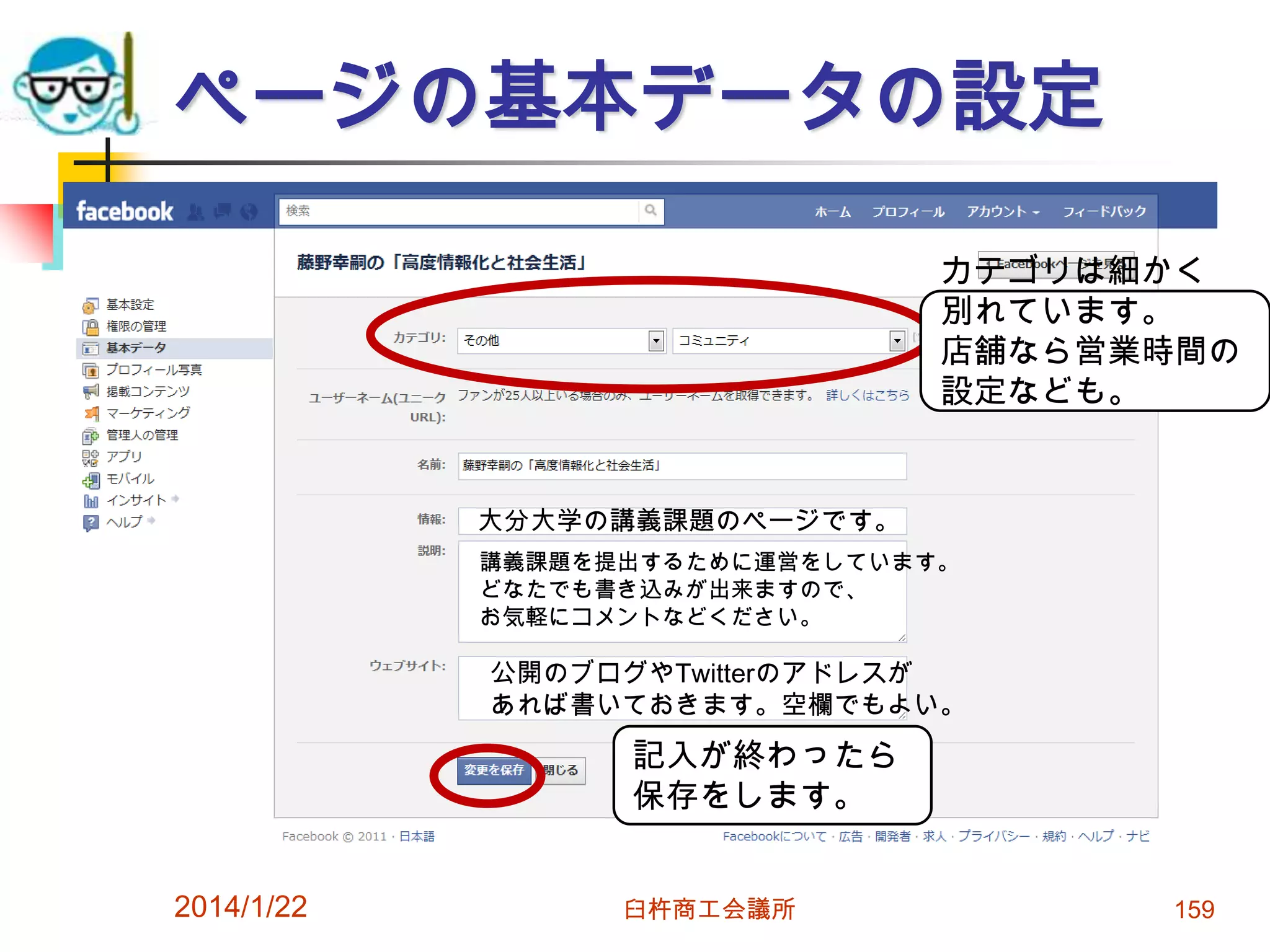 ページの基本データの設定
カテゴリは細かく
別れています。
店舗なら営業時間の
設定なども。

大分大学の講義課題のページです。
講義課題を提出するために運営をしています。
どなたでも書き込みが出来ますので、
お気軽にコメントなどください。

公開のブログやTwitterのアドレスが
あれば書いておきます。空欄でもよい。

記入が終わったら
保存をします。
2014/1/22

臼杵商工会議所

159

 