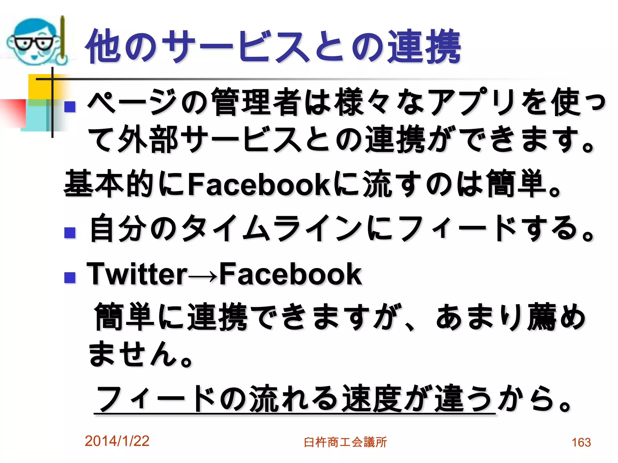 他のサービスとの連携
ページの管理者は様々なアプリを使っ
て外部サービスとの連携ができます。
基本的にFacebookに流すのは簡単。
 自分のタイムラインにフィードする。
 Twitter→Facebook
簡単に連携できますが、あまり薦め
ません。
フィードの流れる速度が違うから。


2014/1/22

臼杵商工会議所

163

 