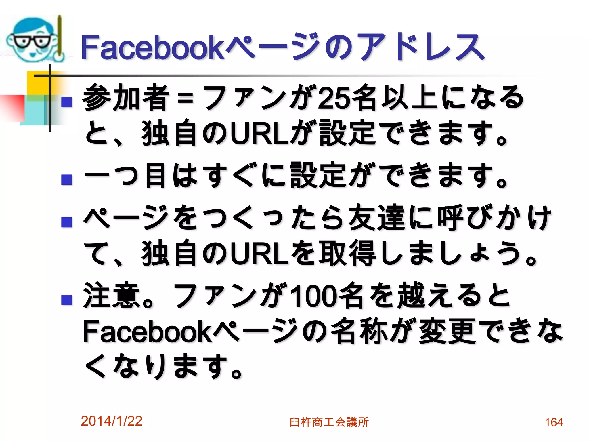 Facebookページのアドレス







参加者＝ファンが25名以上になる
と、独自のURLが設定できます。
一つ目はすぐに設定ができます。
ページをつくったら友達に呼びかけ
て、独自のURLを取得しましょう。
注意。ファンが100名を越えると
Facebookページの名称が変更できな
くなります。
2014/1/22

臼杵商工会議所

164

 