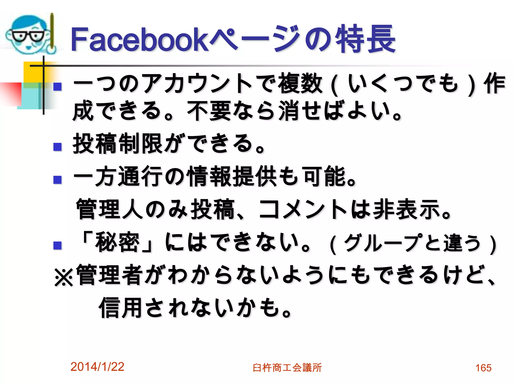 Facebookページの特長
一つのアカウントで複数（いくつでも）作
成できる。不要なら消せばよい。
 投稿制限ができる。
 一方通行の情報提供も可能。
管理人のみ投稿、コメントは非表示。
 「秘密」にはできない。（グループと違う）
※管理者がわからないようにもできるけど、
信用されないかも。


2014/1/22

臼杵商工会議所

165

 