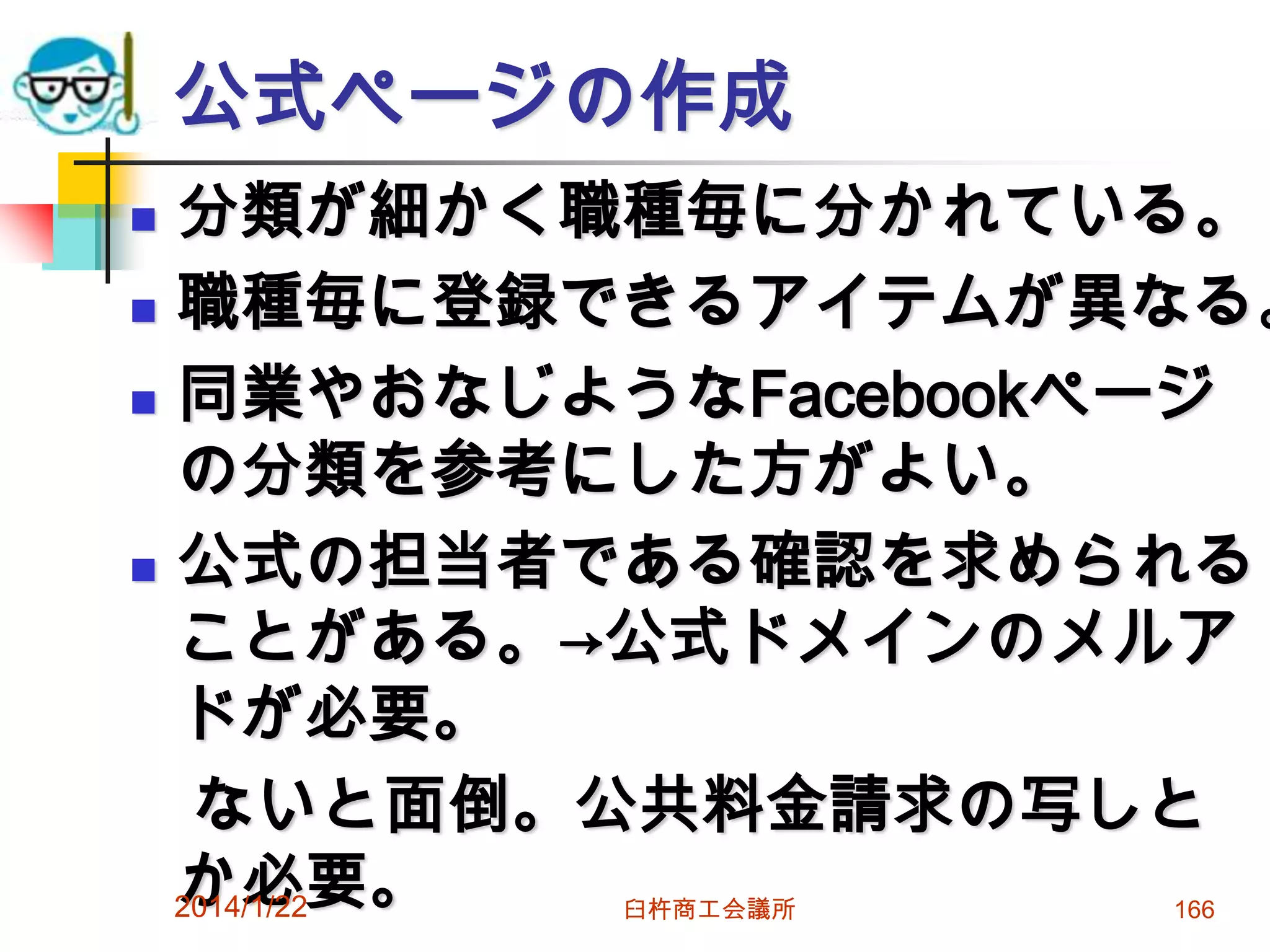 公式ページの作成

分類が細かく職種毎に分かれている。
 職種毎に登録できるアイテムが異なる。
 同業やおなじようなFacebookページ
の分類を参考にした方がよい。
 公式の担当者である確認を求められる
ことがある。→公式ドメインのメルア
ドが必要。
ないと面倒。公共料金請求の写しと
か必要。
2014/1/22


臼杵商工会議所

166

 