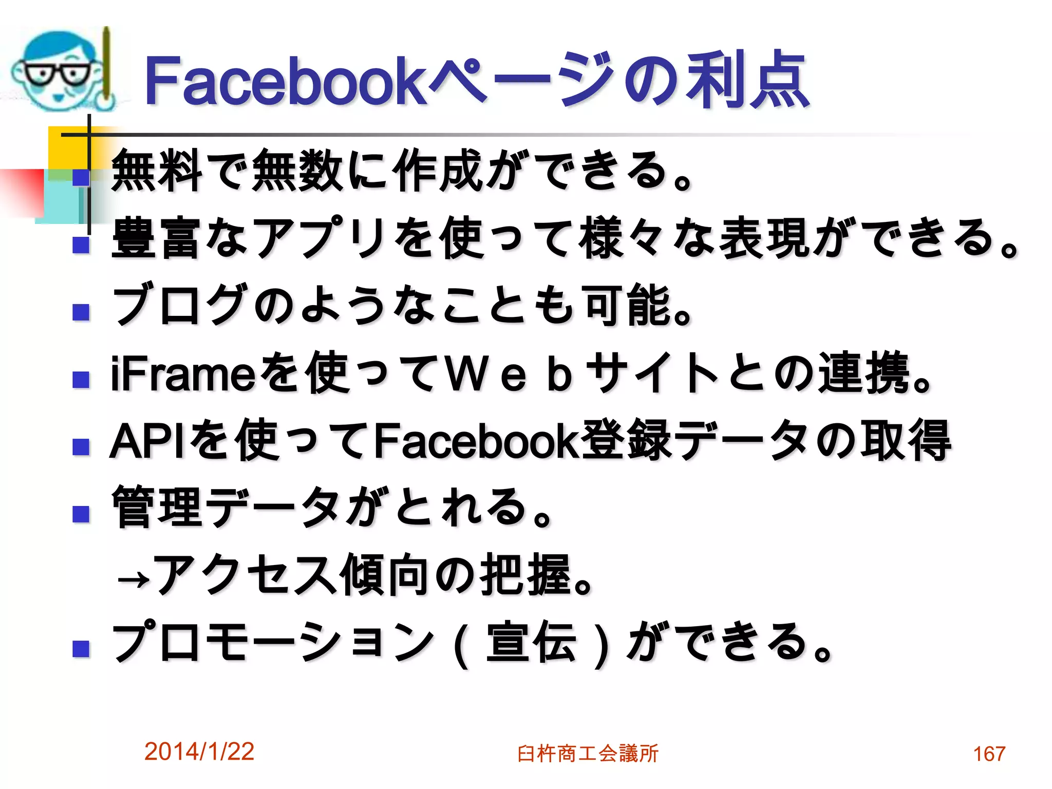Facebookページの利点









無料で無数に作成ができる。
豊富なアプリを使って様々な表現ができる。
ブログのようなことも可能。
iFrameを使ってＷｅｂサイトとの連携。
APIを使ってFacebook登録データの取得
管理データがとれる。
→アクセス傾向の把握。
プロモーション（宣伝）ができる。
2014/1/22

臼杵商工会議所

167

 
