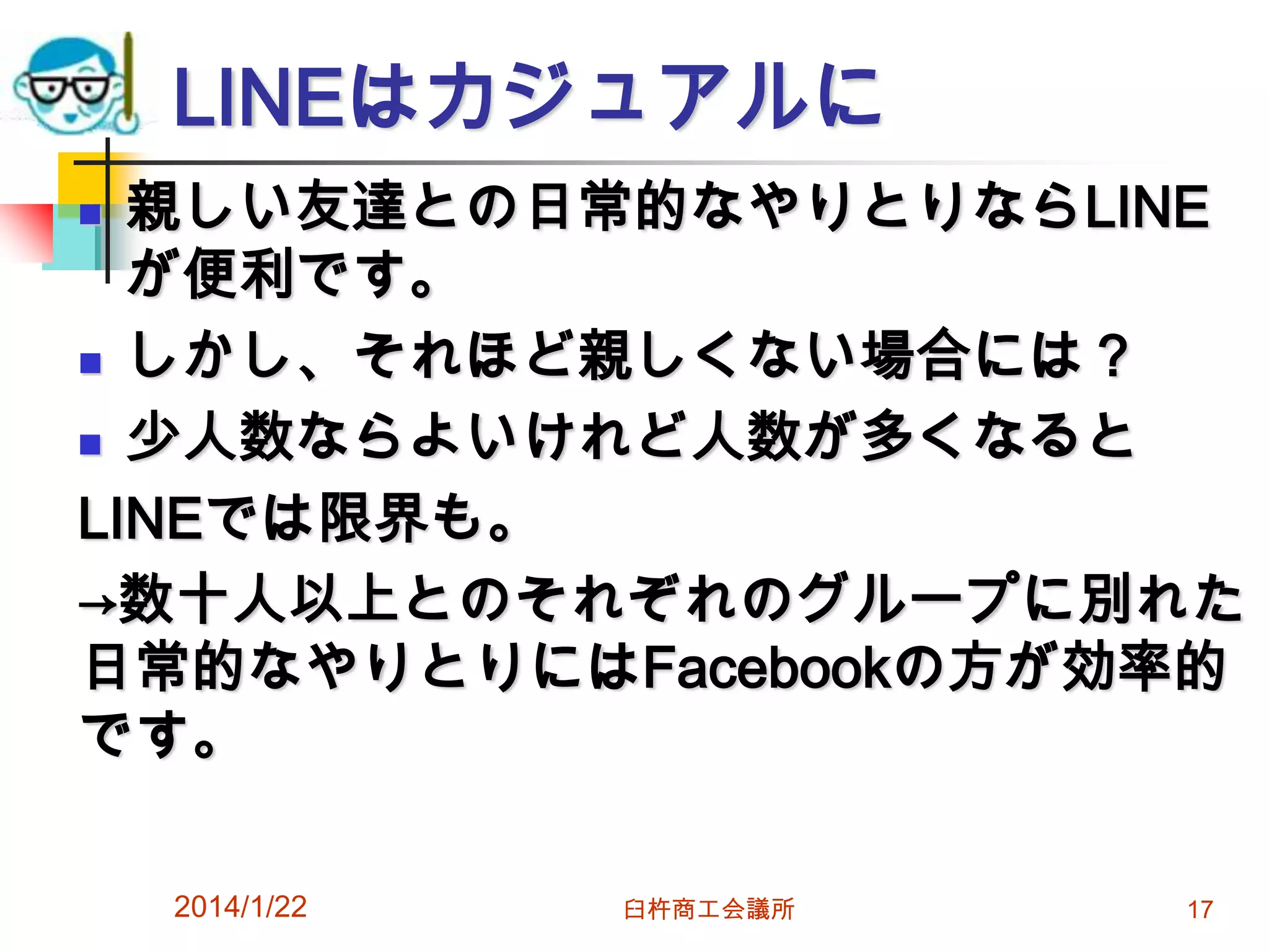LINEはカジュアルに
親しい友達との日常的なやりとりならLINE
が便利です。
 しかし、それほど親しくない場合には？
 少人数ならよいけれど人数が多くなると
LINEでは限界も。
→数十人以上とのそれぞれのグループに別れた
日常的なやりとりにはFacebookの方が効率的
です。


2014/1/22

臼杵商工会議所

17

 