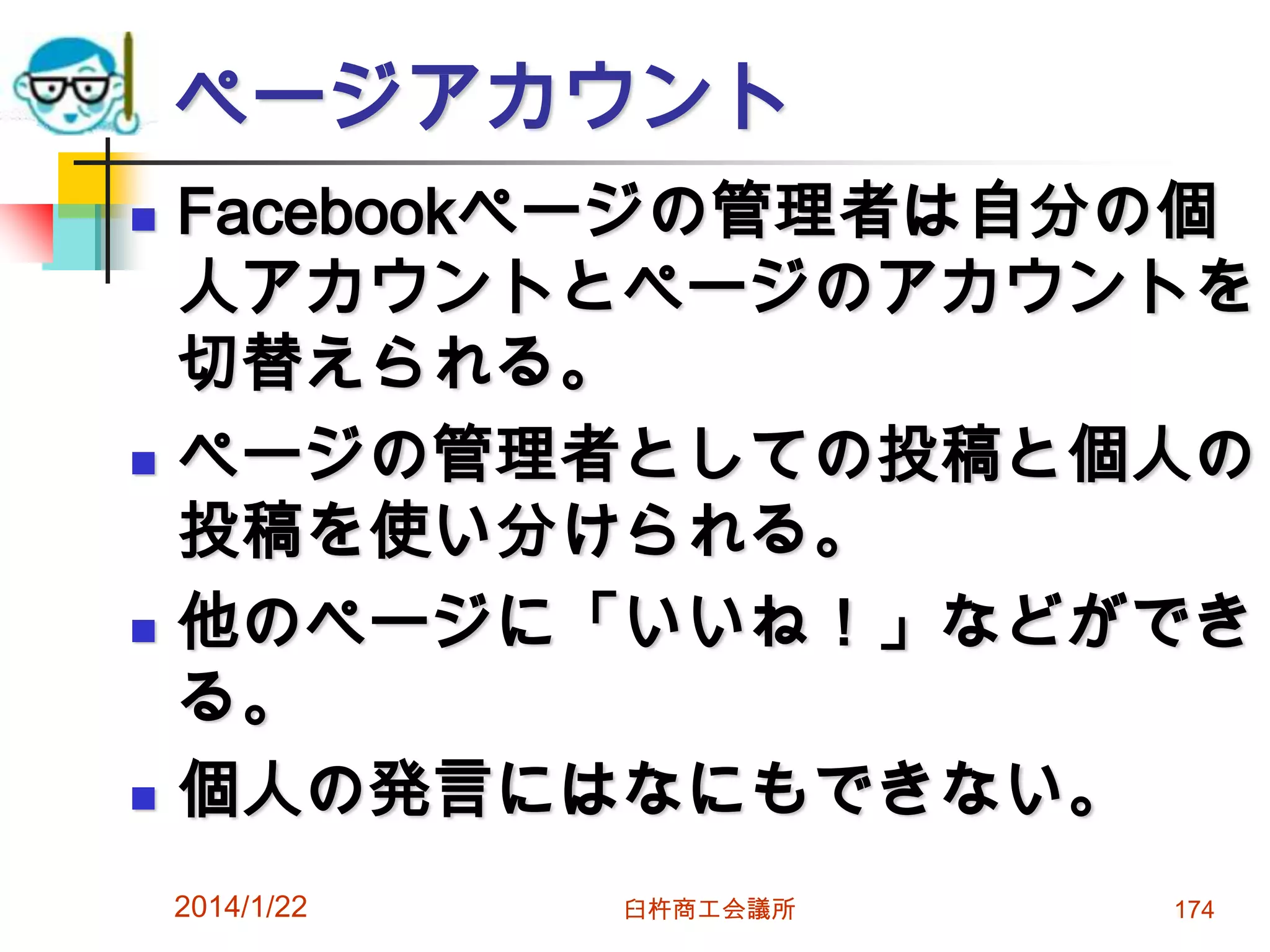 ページアカウント








Facebookページの管理者は自分の個
人アカウントとページのアカウントを
切替えられる。
ページの管理者としての投稿と個人の
投稿を使い分けられる。
他のページに「いいね！」などができ
る。
個人の発言にはなにもできない。
2014/1/22

臼杵商工会議所

174

 