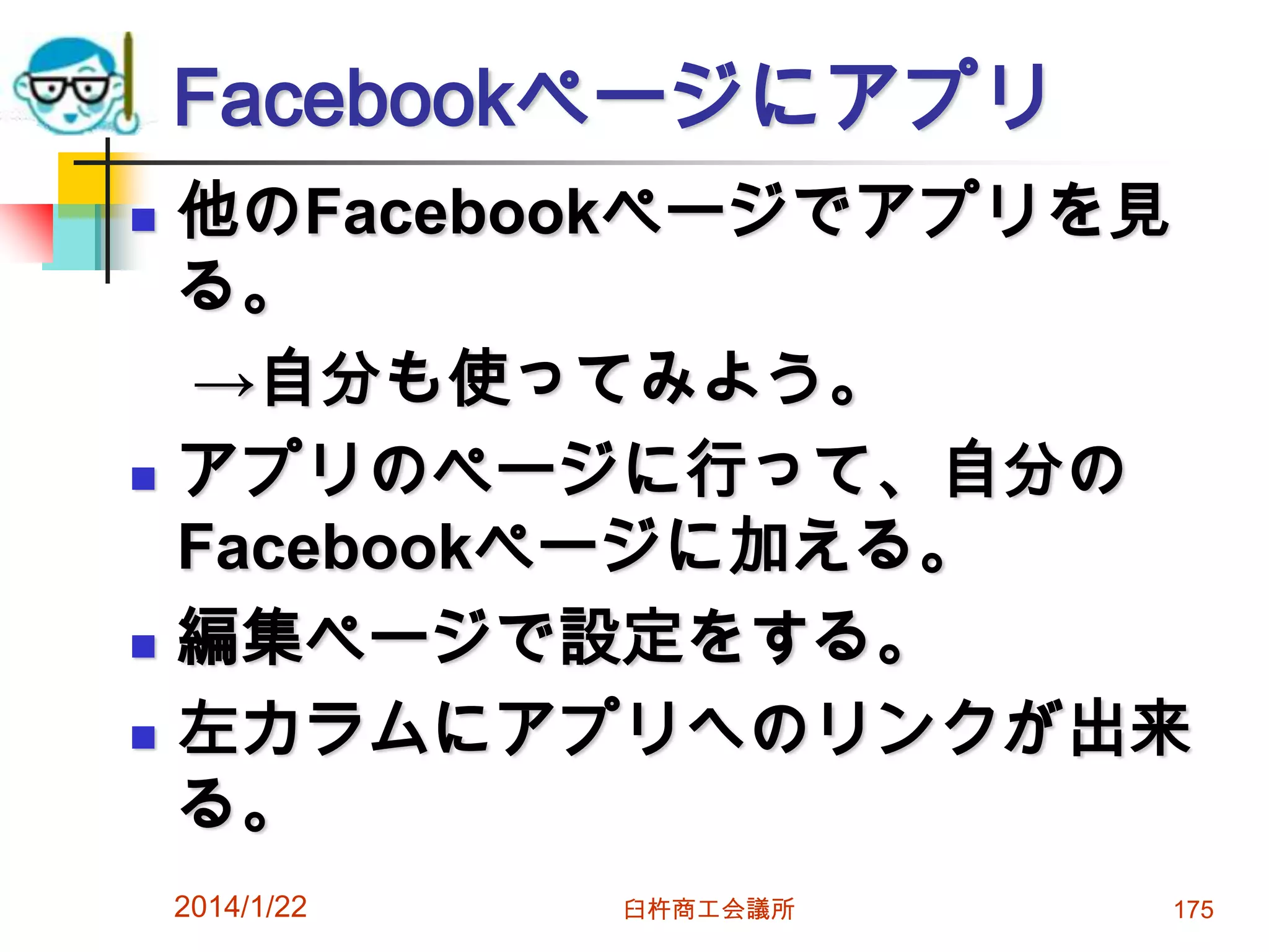 Facebookページにアプリ







他のFacebookページでアプリを見
る。
→自分も使ってみよう。
アプリのページに行って、自分の
Facebookページに加える。
編集ページで設定をする。
左カラムにアプリへのリンクが出来
る。
2014/1/22

臼杵商工会議所

175

 