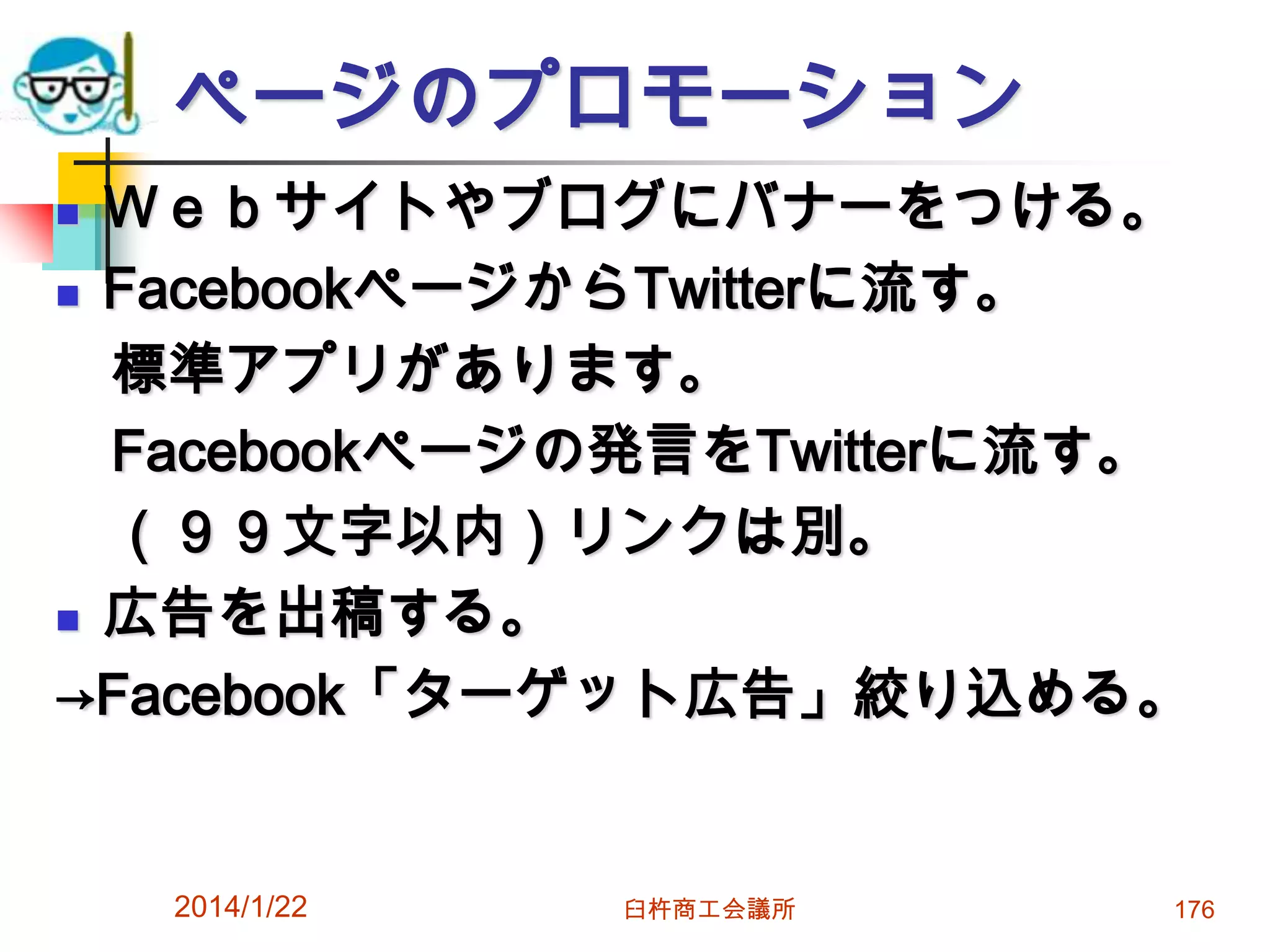ページのプロモーション
Ｗｅｂサイトやブログにバナーをつける。
 FacebookページからTwitterに流す。
標準アプリがあります。
Facebookページの発言をTwitterに流す。
（９９文字以内）リンクは別。
 広告を出稿する。
→Facebook「ターゲット広告」絞り込める。


2014/1/22

臼杵商工会議所

176

 