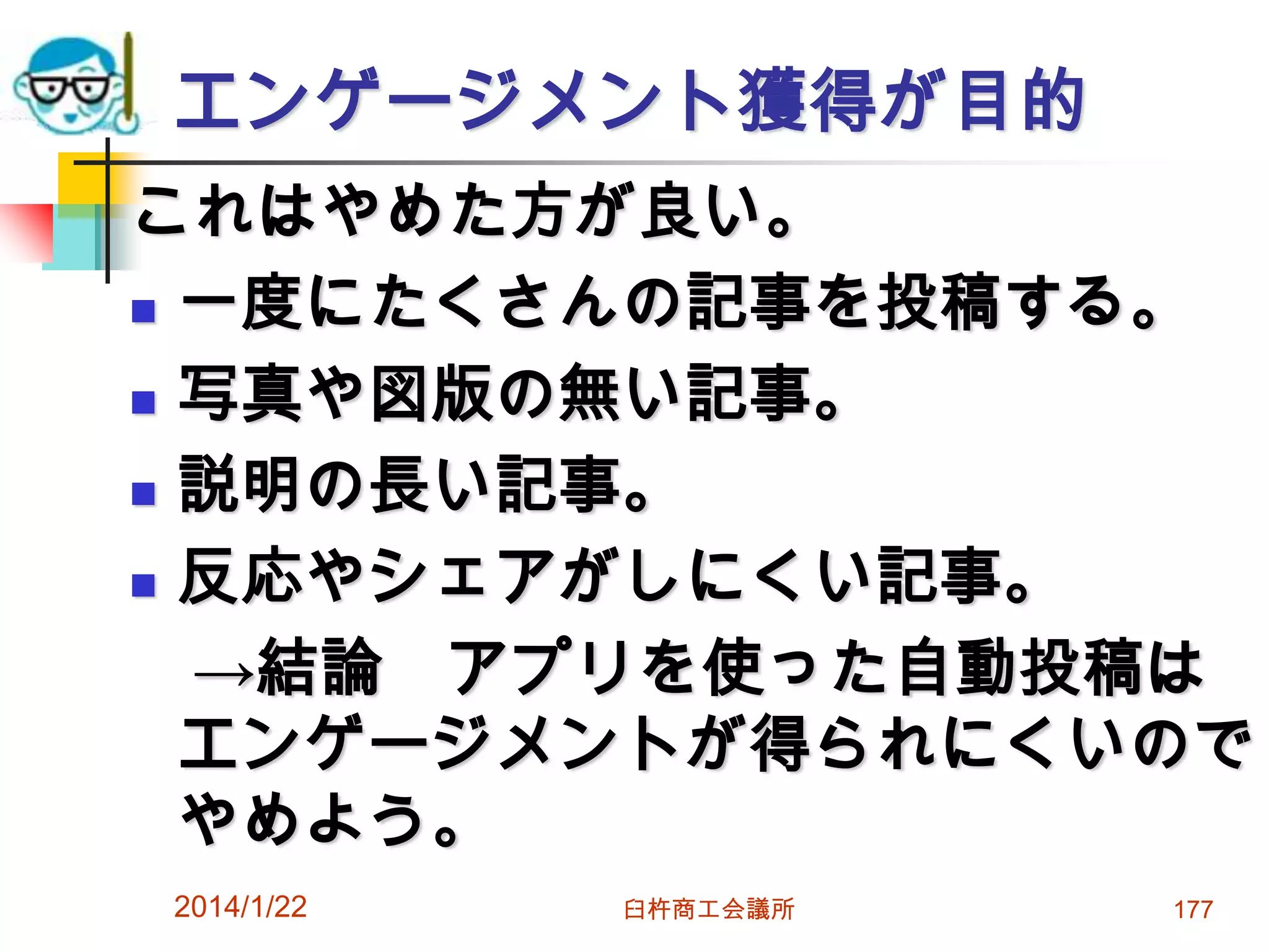 エンゲージメント獲得が目的
これはやめた方が良い。
 一度にたくさんの記事を投稿する。
 写真や図版の無い記事。
 説明の長い記事。
 反応やシェアがしにくい記事。
→結論 アプリを使った自動投稿は
エンゲージメントが得られにくいので
やめよう。
2014/1/22

臼杵商工会議所

177

 