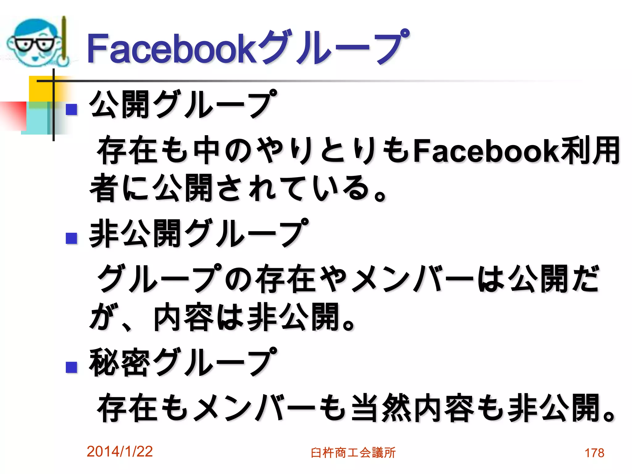Facebookグループ






公開グループ
存在も中のやりとりもFacebook利用
者に公開されている。
非公開グループ
グループの存在やメンバーは公開だ
が、内容は非公開。
秘密グループ
存在もメンバーも当然内容も非公開。
2014/1/22

臼杵商工会議所

178

 