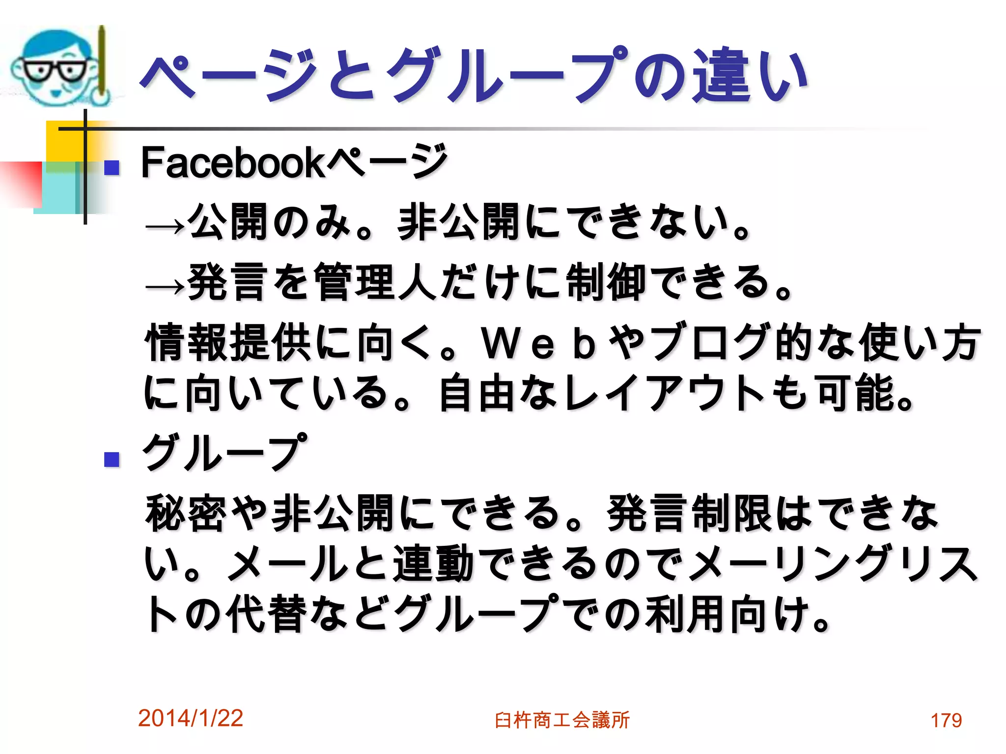 ページとグループの違い




Facebookページ
→公開のみ。非公開にできない。
→発言を管理人だけに制御できる。
情報提供に向く。Ｗｅｂやブログ的な使い方
に向いている。自由なレイアウトも可能。
グループ
秘密や非公開にできる。発言制限はできな
い。メールと連動できるのでメーリングリス
トの代替などグループでの利用向け。
2014/1/22

臼杵商工会議所

179

 