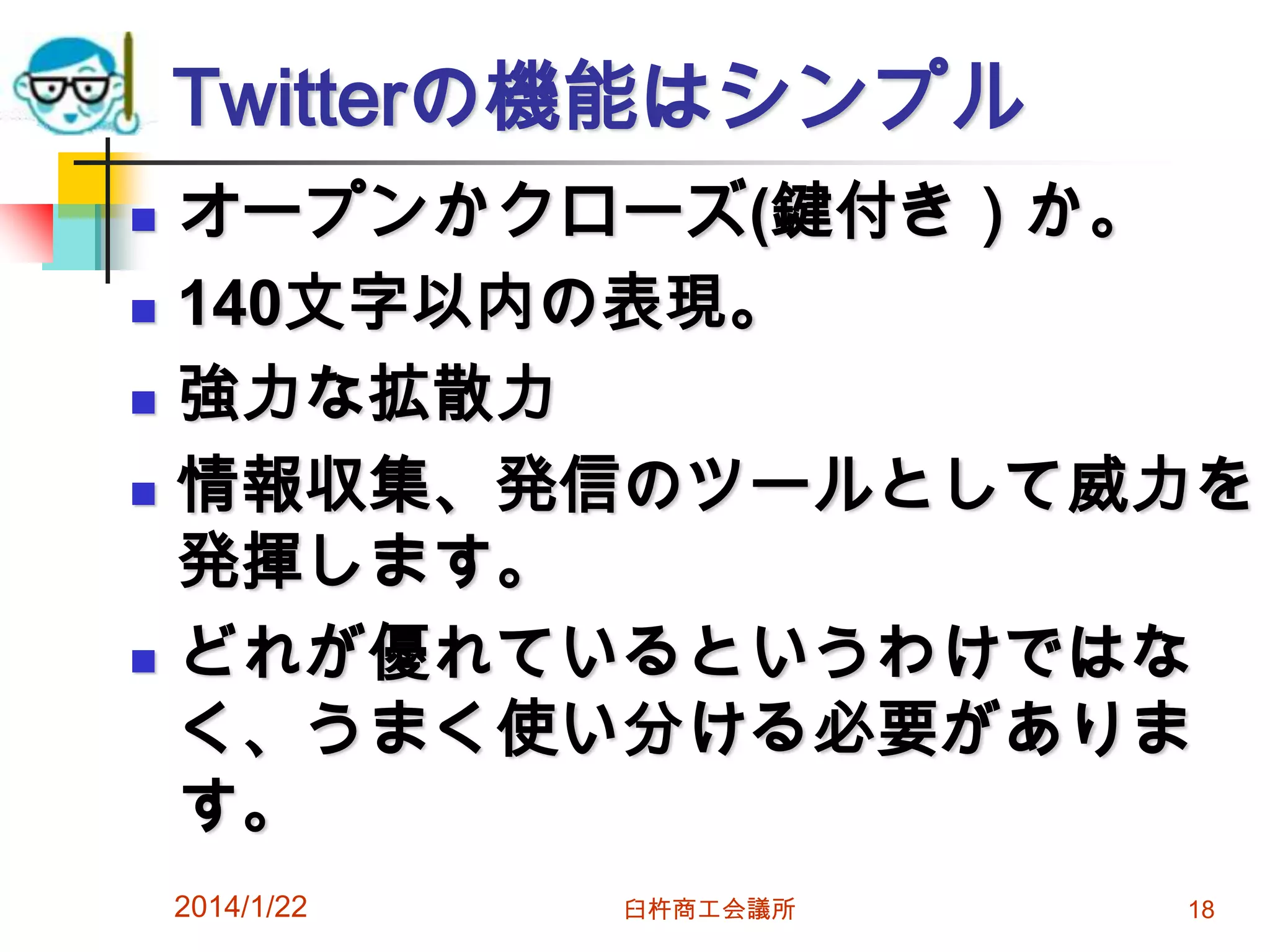 Twitterの機能はシンプル







オープンかクローズ(鍵付き）か。
140文字以内の表現。
強力な拡散力
情報収集、発信のツールとして威力を
発揮します。
どれが優れているというわけではな
く、うまく使い分ける必要がありま
す。
2014/1/22

臼杵商工会議所

18

 