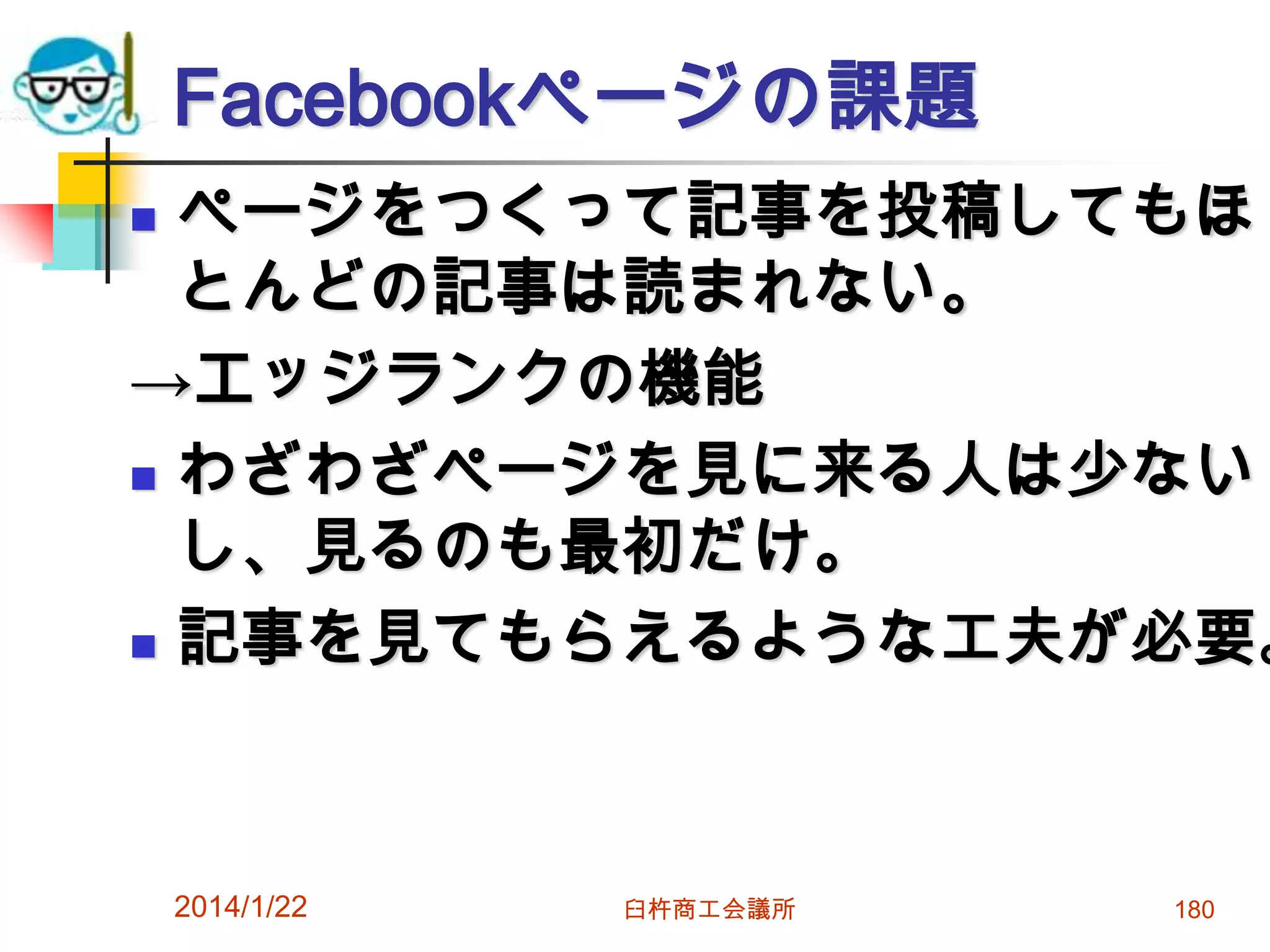 Facebookページの課題

ページをつくって記事を投稿してもほ
とんどの記事は読まれない。
→エッジランクの機能
 わざわざページを見に来る人は少ない
し、見るのも最初だけ。
 記事を見てもらえるような工夫が必要。


2014/1/22

臼杵商工会議所

180

 