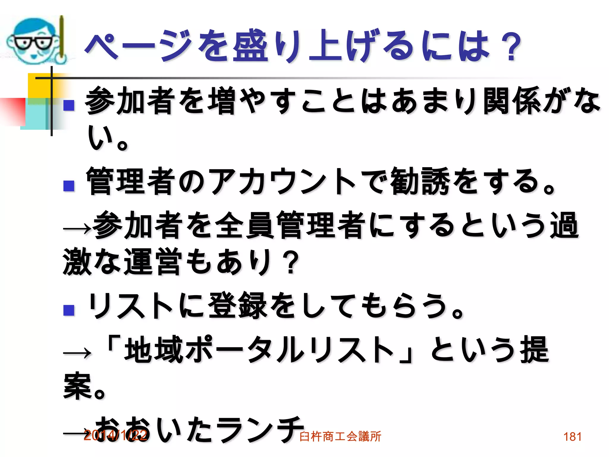 ページを盛り上げるには？
参加者を増やすことはあまり関係がな
い。
 管理者のアカウントで勧誘をする。
→参加者を全員管理者にするという過
激な運営もあり？
 リストに登録をしてもらう。
→「地域ポータルリスト」という提
案。
2014/1/22
→おおいたランチ


臼杵商工会議所

181

 
