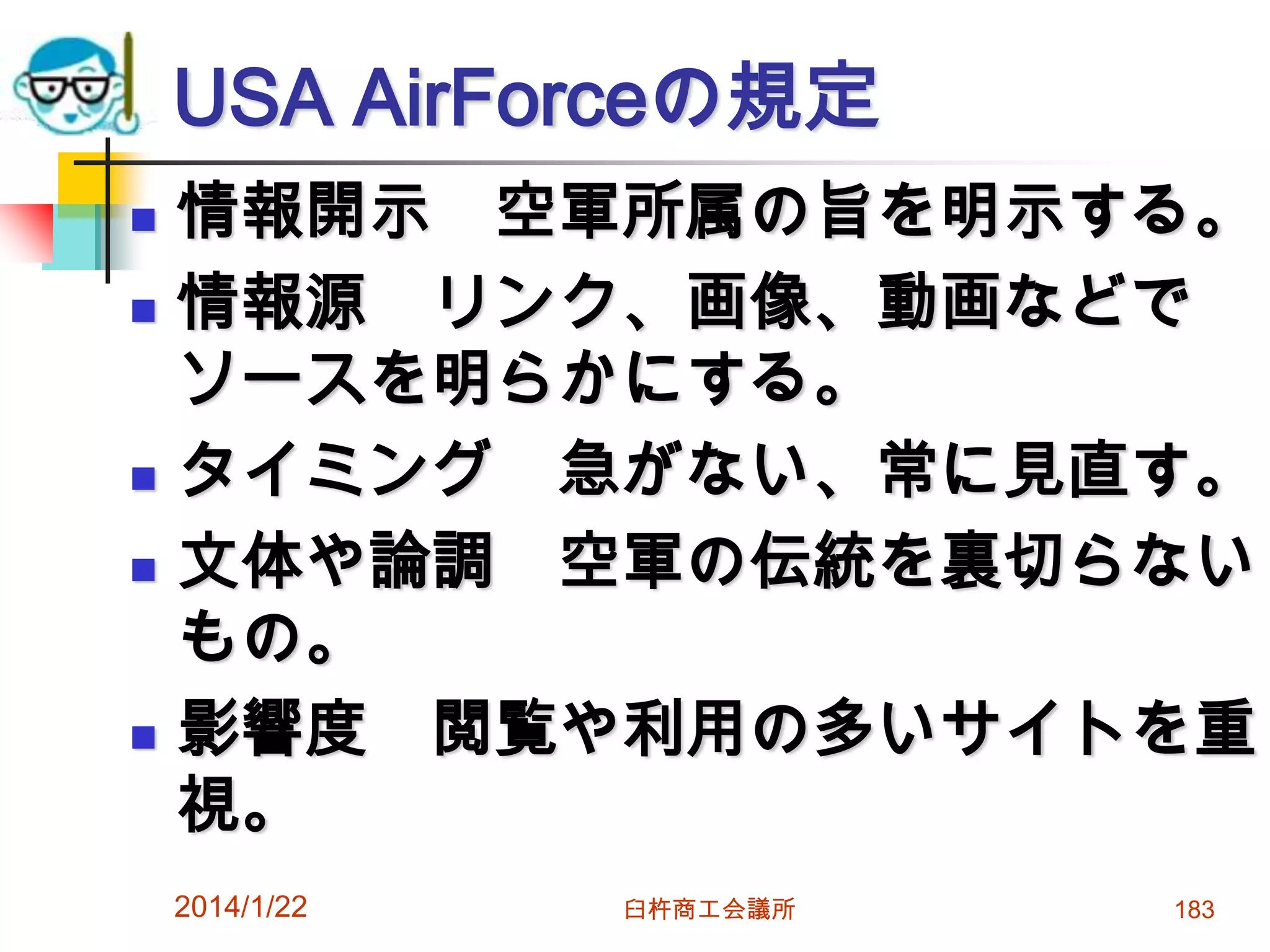 USA AirForceの規定








情報開示 空軍所属の旨を明示する。
情報源 リンク、画像、動画などで
ソースを明らかにする。
タイミング 急がない、常に見直す。
文体や論調 空軍の伝統を裏切らない
もの。
影響度 閲覧や利用の多いサイトを重
視。
2014/1/22

臼杵商工会議所

183

 