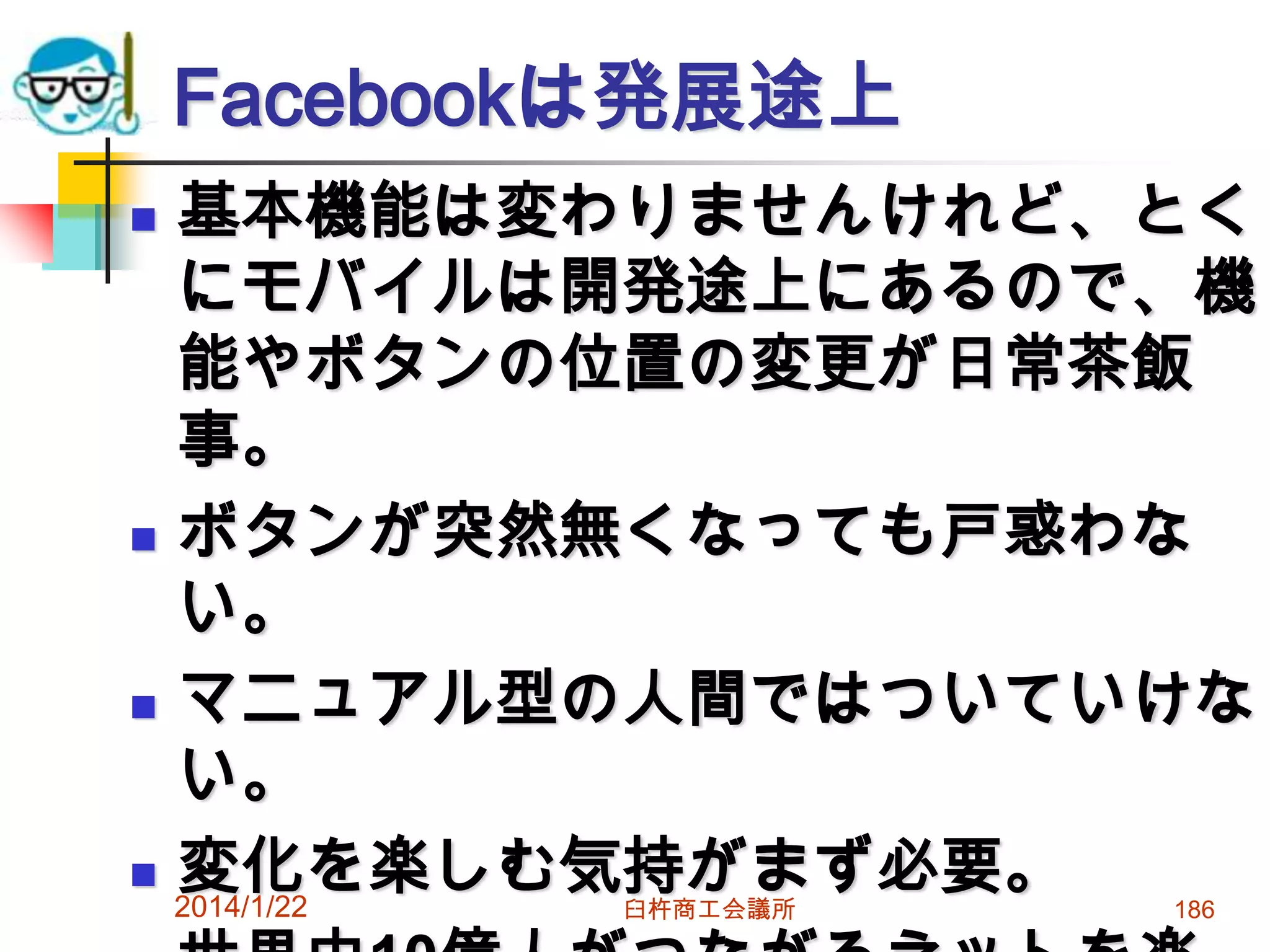 Facebookは発展途上
基本機能は変わりませんけれど、とく
にモバイルは開発途上にあるので、機
能やボタンの位置の変更が日常茶飯
事。
 ボタンが突然無くなっても戸惑わな
い。
 マニュアル型の人間ではついていけな
い。
 変化を楽しむ気持がまず必要。
2014/1/22


臼杵商工会議所

186

 