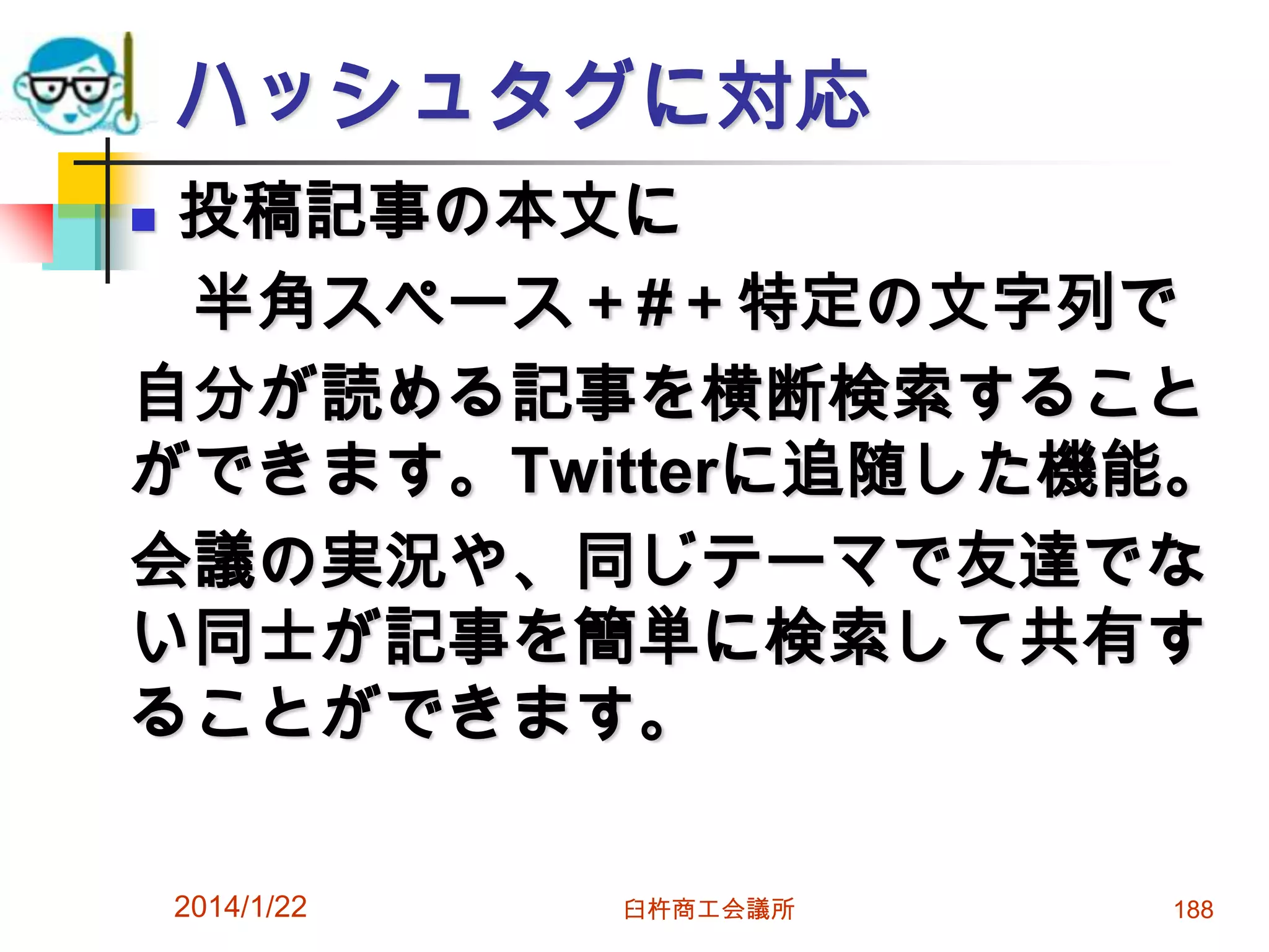 ハッシュタグに対応
投稿記事の本文に
半角スペース＋#＋特定の文字列で
自分が読める記事を横断検索すること
ができます。Twitterに追随した機能。
会議の実況や、同じテーマで友達でな
い同士が記事を簡単に検索して共有す
ることができます。


2014/1/22

臼杵商工会議所

188

 