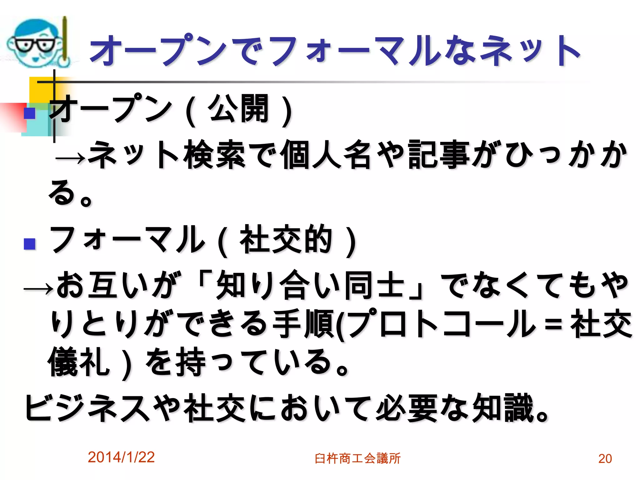 オープンでフォーマルなネット
オープン（公開）
→ネット検索で個人名や記事がひっかか
る。
 フォーマル（社交的）
→お互いが「知り合い同士」でなくてもや
りとりができる手順(プロトコール＝社交
儀礼）を持っている。
ビジネスや社交において必要な知識。


2014/1/22

臼杵商工会議所

20

 