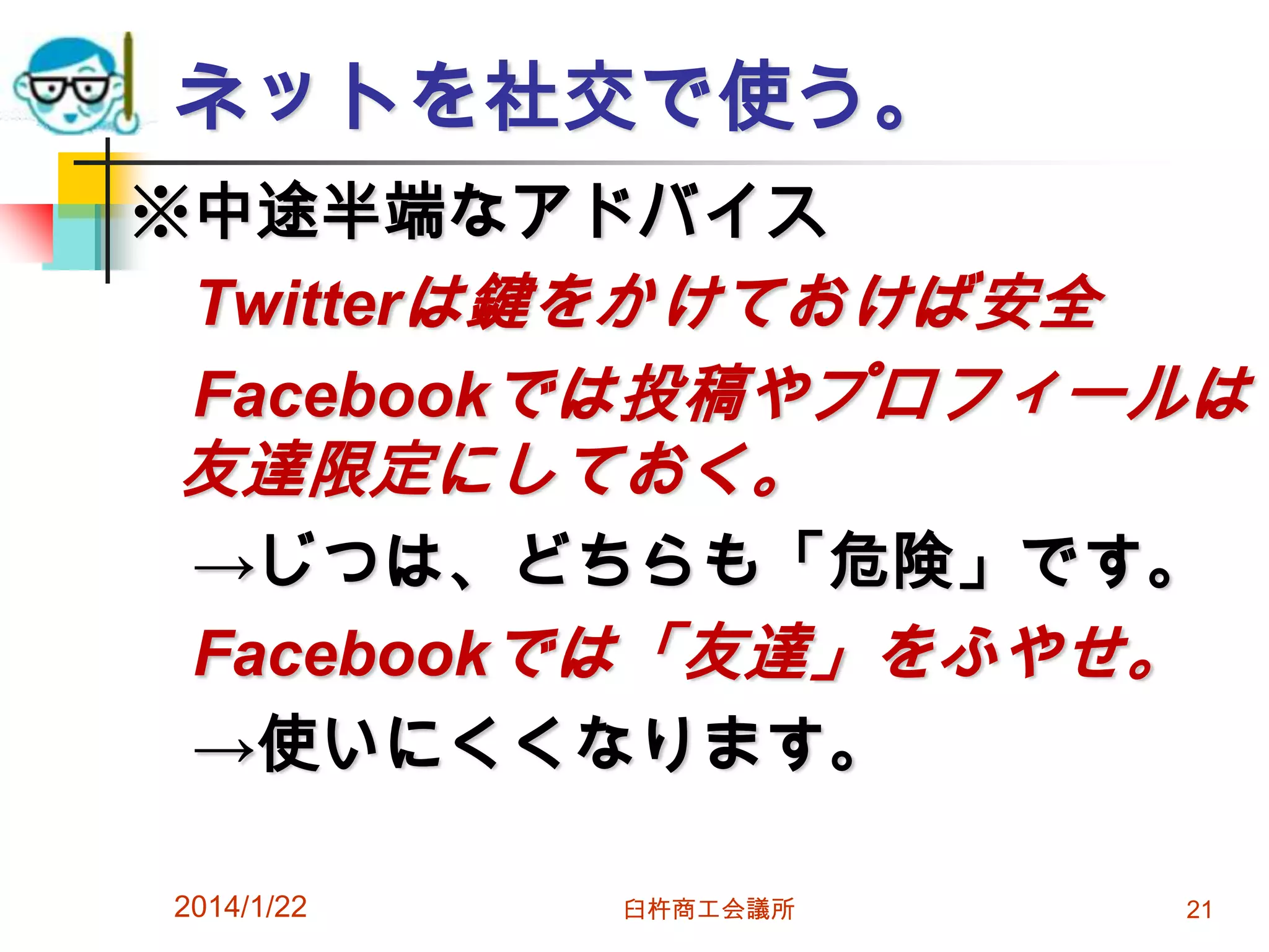 ネットを社交で使う。
※中途半端なアドバイス
Twitterは鍵をかけておけば安全
Facebookでは投稿やプロフィールは

友達限定にしておく。

→じつは、どちらも「危険」です。
Facebookでは「友達」をふやせ。
→使いにくくなります。
2014/1/22

臼杵商工会議所

21

 