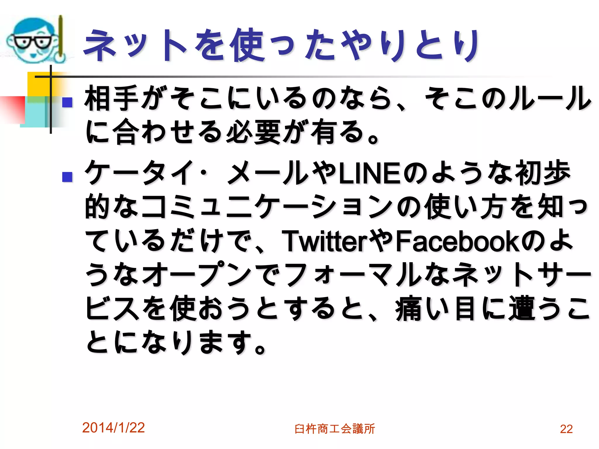 ネットを使ったやりとり




相手がそこにいるのなら、そこのルール
に合わせる必要が有る。
ケータイ・メールやLINEのような初歩
的なコミュニケーションの使い方を知っ
ているだけで、TwitterやFacebookのよ
うなオープンでフォーマルなネットサー
ビスを使おうとすると、痛い目に遭うこ
とになります。
2014/1/22

臼杵商工会議所

22

 