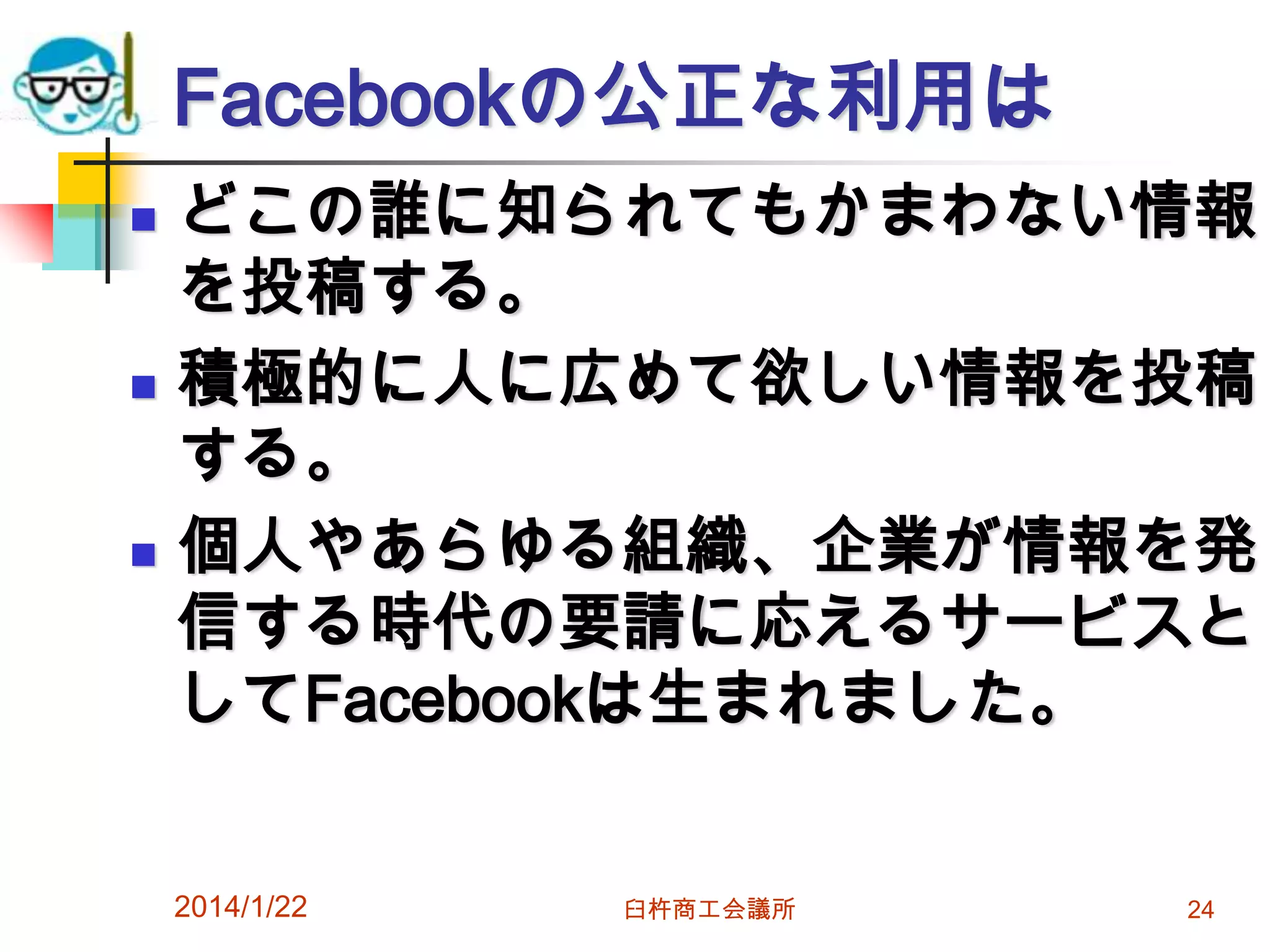 Facebookの公正な利用は






どこの誰に知られてもかまわない情報
を投稿する。
積極的に人に広めて欲しい情報を投稿
する。
個人やあらゆる組織、企業が情報を発
信する時代の要請に応えるサービスと
してFacebookは生まれました。
2014/1/22

臼杵商工会議所

24

 