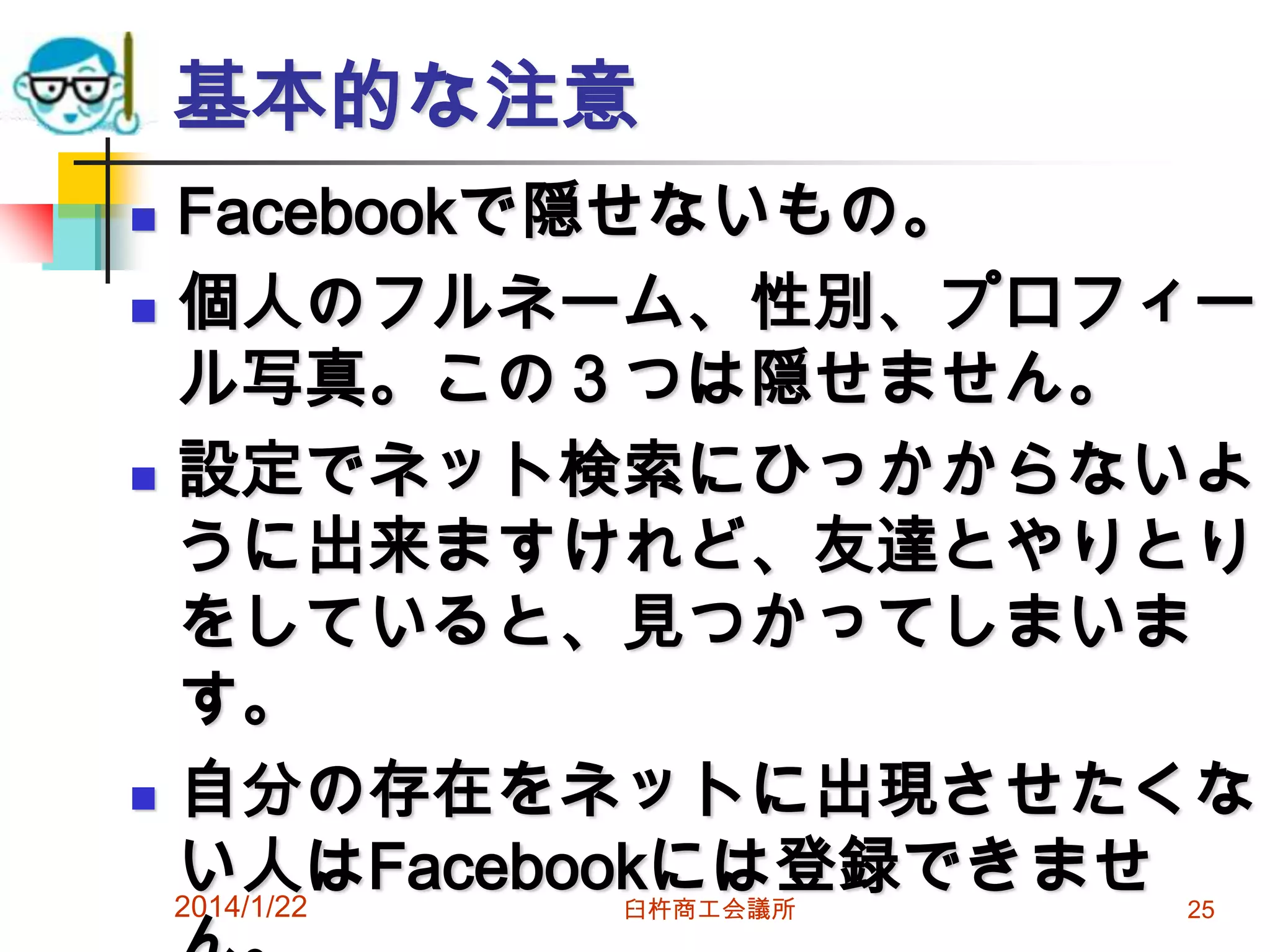 基本的な注意
Facebookで隠せないもの。
 個人のフルネーム、性別、プロフィー
ル写真。この３つは隠せません。
 設定でネット検索にひっかからないよ
うに出来ますけれど、友達とやりとり
をしていると、見つかってしまいま
す。
 自分の存在をネットに出現させたくな
い人はFacebookには登録できませ
2014/1/22


臼杵商工会議所

25

 