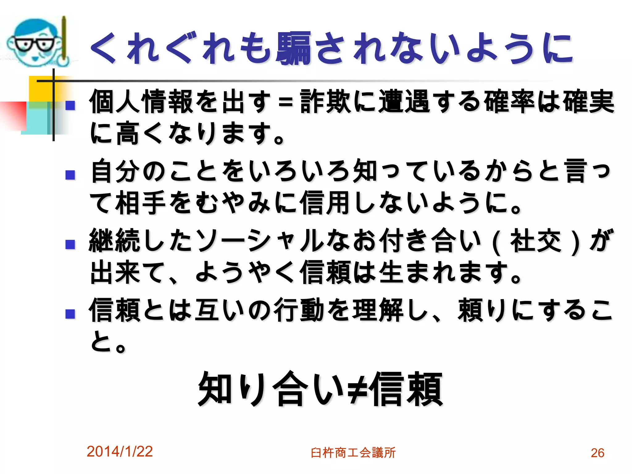 くれぐれも騙されないように








個人情報を出す＝詐欺に遭遇する確率は確実
に高くなります。
自分のことをいろいろ知っているからと言っ
て相手をむやみに信用しないように。
継続したソーシャルなお付き合い（社交）が
出来て、ようやく信頼は生まれます。
信頼とは互いの行動を理解し、頼りにするこ
と。

知り合い≠信頼
2014/1/22

臼杵商工会議所

26

 