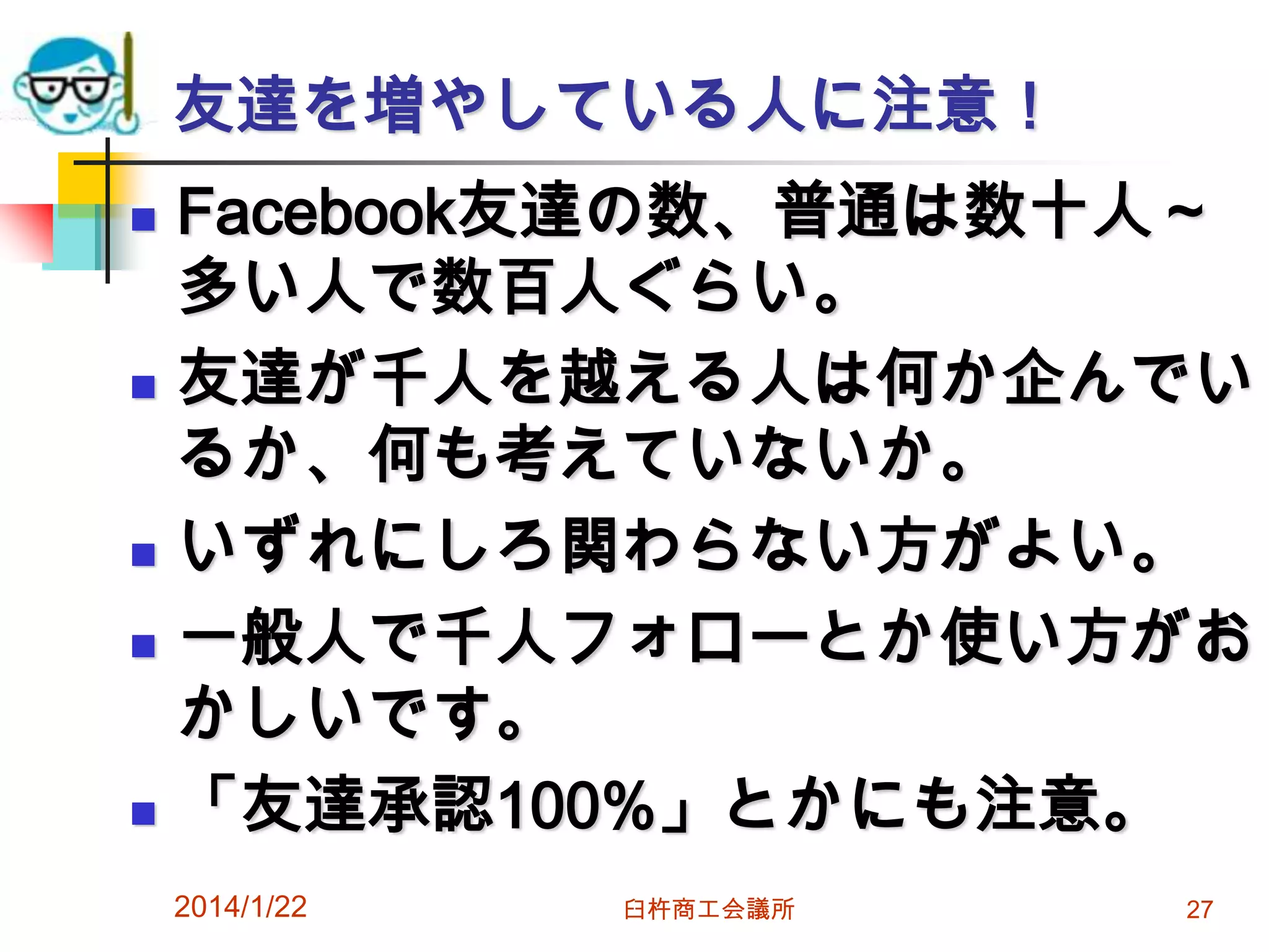 友達を増やしている人に注意！









Facebook友達の数、普通は数十人～
多い人で数百人ぐらい。
友達が千人を越える人は何か企んでい
るか、何も考えていないか。
いずれにしろ関わらない方がよい。
一般人で千人フォローとか使い方がお
かしいです。
「友達承認100%」とかにも注意。
2014/1/22

臼杵商工会議所

27

 
