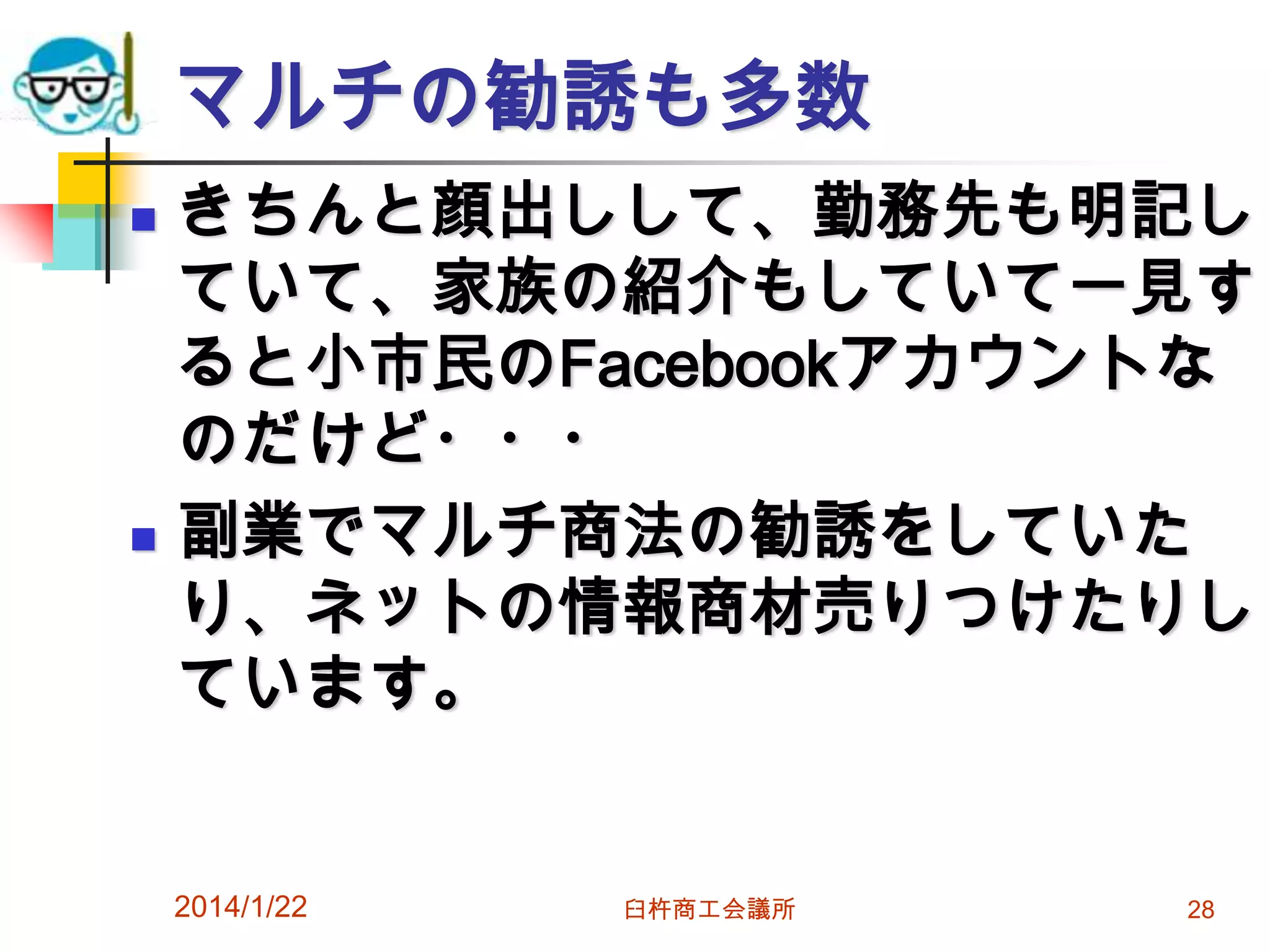 マルチの勧誘も多数




きちんと顔出しして、勤務先も明記し
ていて、家族の紹介もしていて一見す
ると小市民のFacebookアカウントな
のだけど・・・
副業でマルチ商法の勧誘をしていた
り、ネットの情報商材売りつけたりし
ています。

2014/1/22

臼杵商工会議所

28

 