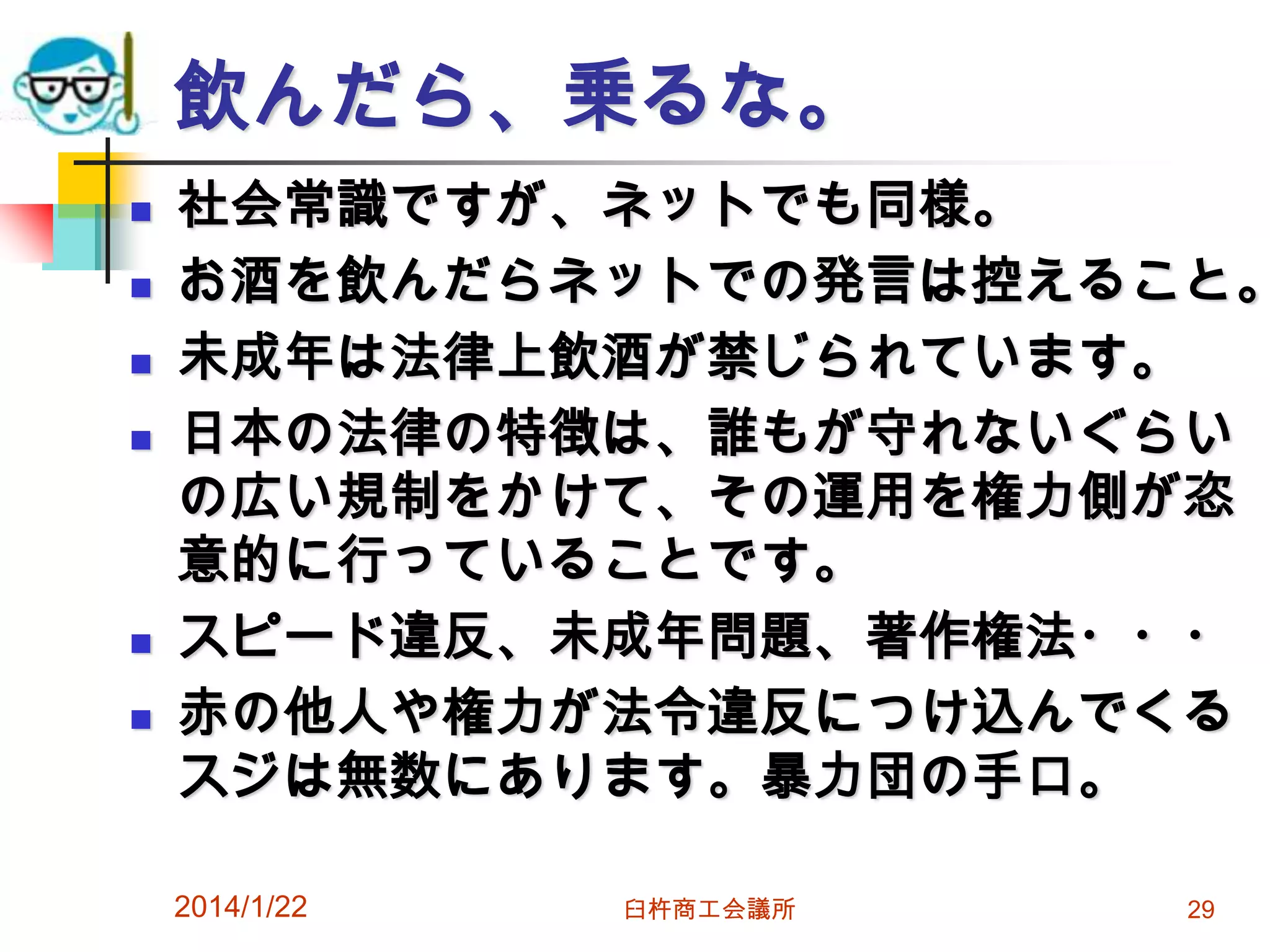 飲んだら、乗るな。









社会常識ですが、ネットでも同様。
お酒を飲んだらネットでの発言は控えること。
未成年は法律上飲酒が禁じられています。
日本の法律の特徴は、誰もが守れないぐらい
の広い規制をかけて、その運用を権力側が恣
意的に行っていることです。
スピード違反、未成年問題、著作権法・・・
赤の他人や権力が法令違反につけ込んでくる
スジは無数にあります。暴力団の手口。
2014/1/22

臼杵商工会議所

29

 