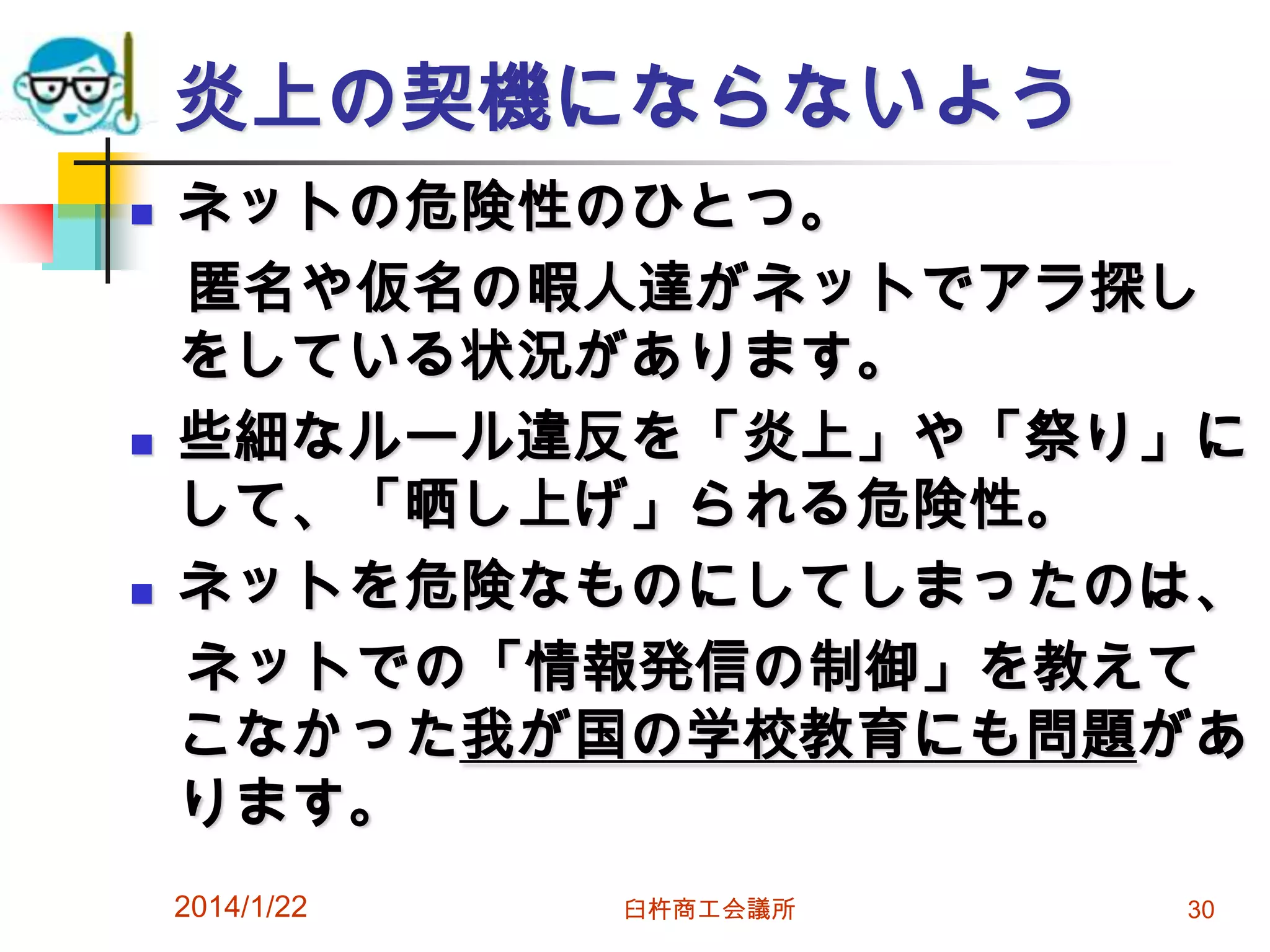 炎上の契機にならないよう






ネットの危険性のひとつ。
匿名や仮名の暇人達がネットでアラ探し
をしている状況があります。
些細なルール違反を「炎上」や「祭り」に
して、「晒し上げ」られる危険性。
ネットを危険なものにしてしまったのは、
ネットでの「情報発信の制御」を教えて
こなかった我が国の学校教育にも問題があ
ります。
2014/1/22

臼杵商工会議所

30

 