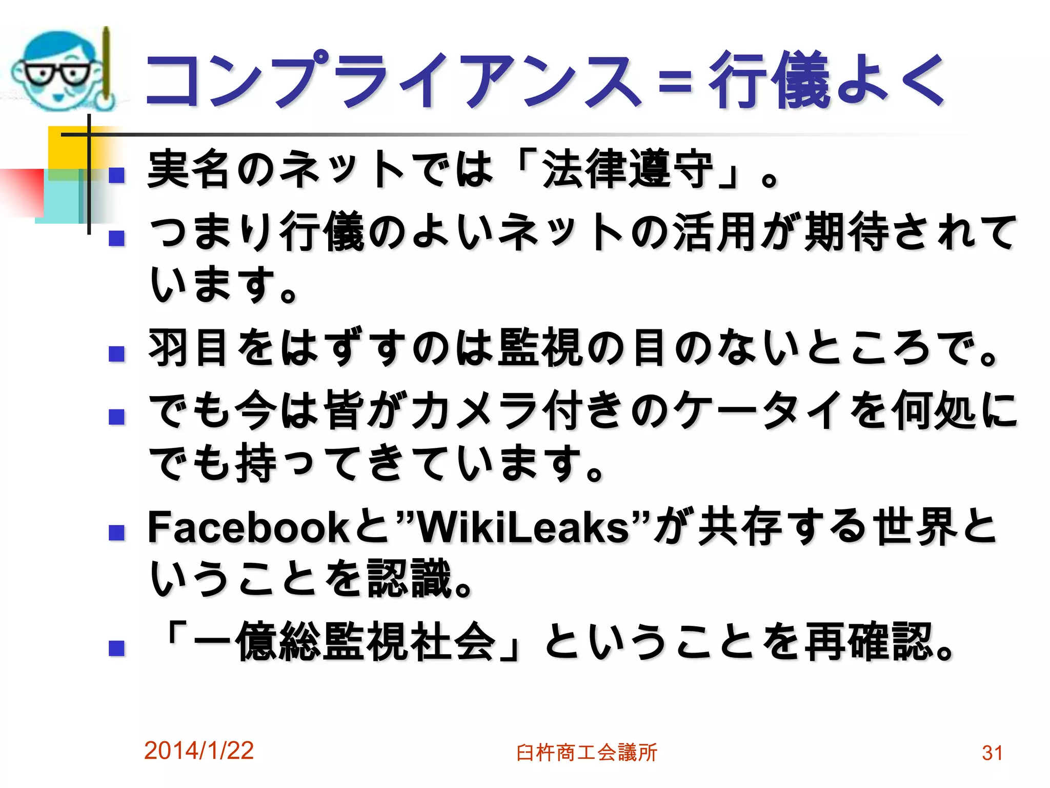 コンプライアンス＝行儀よく










実名のネットでは「法律遵守」。
つまり行儀のよいネットの活用が期待されて
います。
羽目をはずすのは監視の目のないところで。
でも今は皆がカメラ付きのケータイを何処に
でも持ってきています。
Facebookと”WikiLeaks”が共存する世界と
いうことを認識。
「一億総監視社会」ということを再確認。
2014/1/22

臼杵商工会議所

31

 