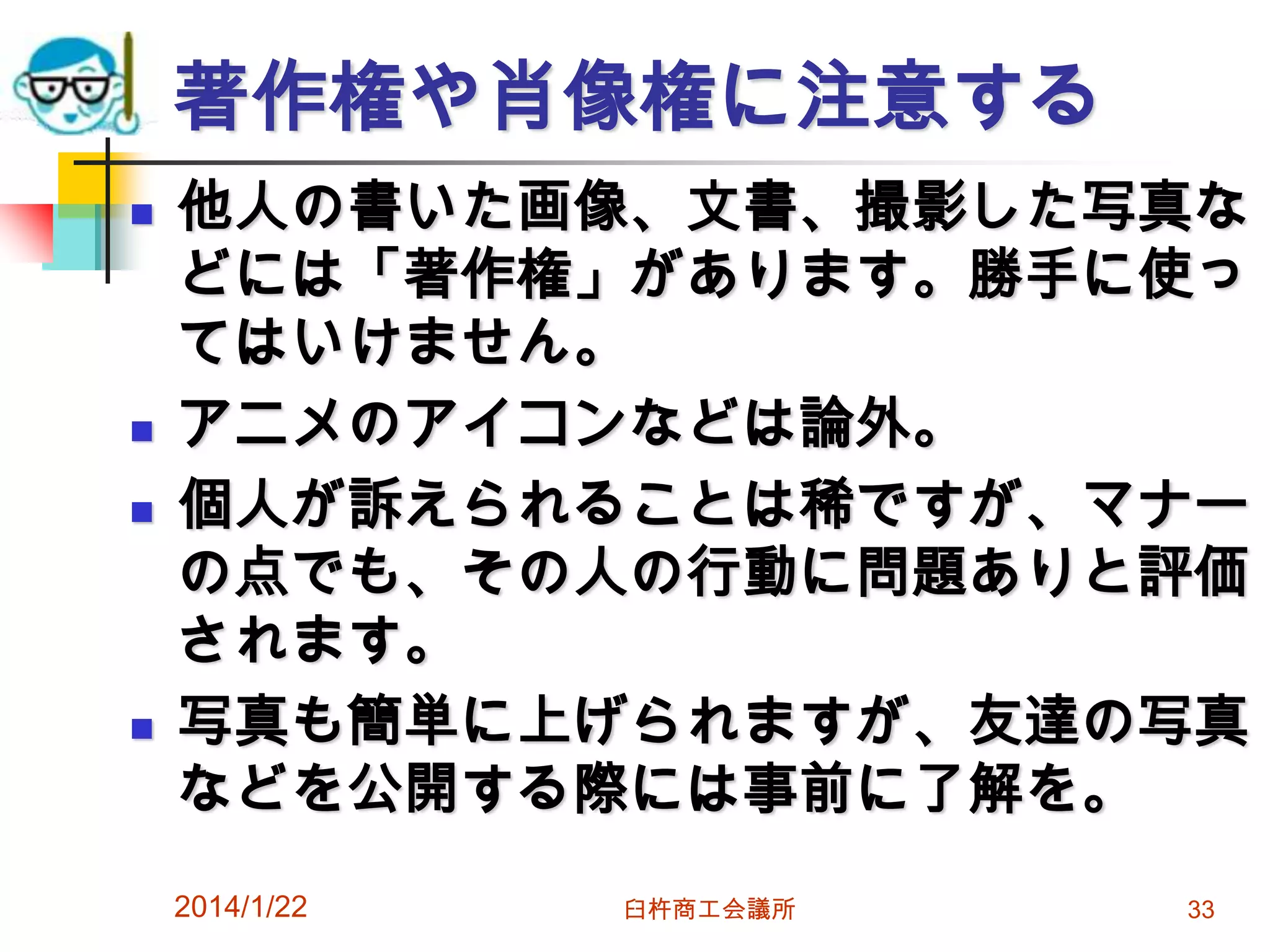 著作権や肖像権に注意する







他人の書いた画像、文書、撮影した写真な
どには「著作権」があります。勝手に使っ
てはいけません。
アニメのアイコンなどは論外。
個人が訴えられることは稀ですが、マナー
の点でも、その人の行動に問題ありと評価
されます。
写真も簡単に上げられますが、友達の写真
などを公開する際には事前に了解を。
2014/1/22

臼杵商工会議所

33

 