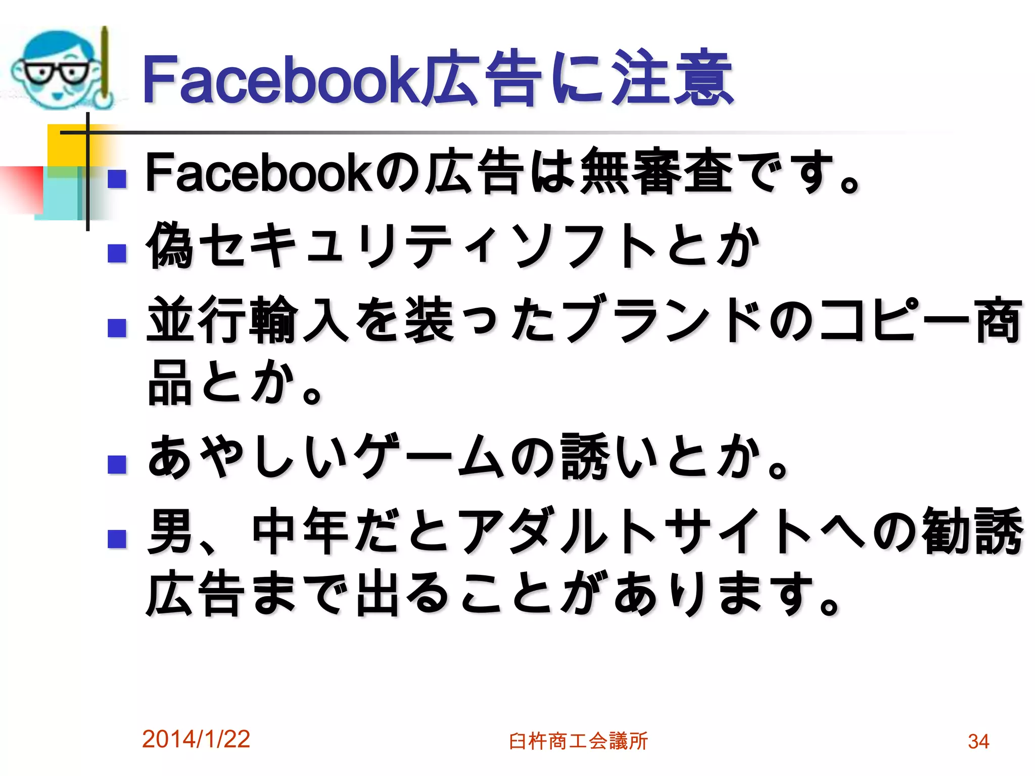 Facebook広告に注意







Facebookの広告は無審査です。
偽セキュリティソフトとか
並行輸入を装ったブランドのコピー商
品とか。
あやしいゲームの誘いとか。
男、中年だとアダルトサイトへの勧誘
広告まで出ることがあります。
2014/1/22

臼杵商工会議所

34

 