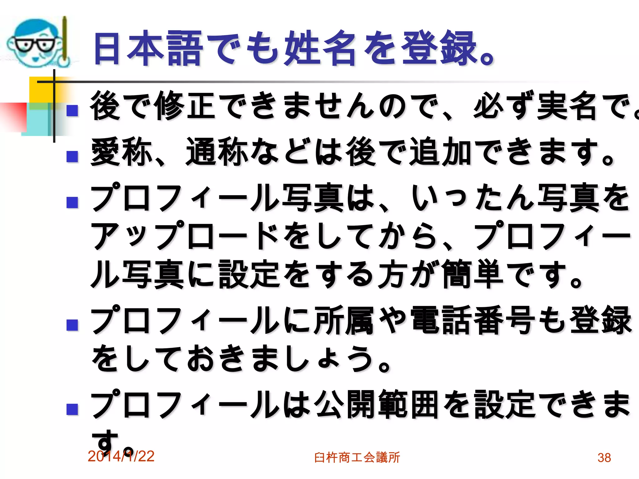 日本語でも姓名を登録。

後で修正できませんので、必ず実名で。
 愛称、通称などは後で追加できます。
 プロフィール写真は、いったん写真を
アップロードをしてから、プロフィー
ル写真に設定をする方が簡単です。
 プロフィールに所属や電話番号も登録
をしておきましょう。
 プロフィールは公開範囲を設定できま
す。
2014/1/22


臼杵商工会議所

38

 